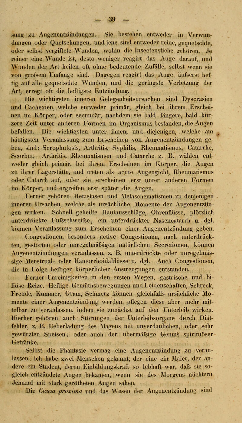 sung zu Augenentzündungen. Sie bestellen entweder in Verwun- dungen oder Quetschungen, und jene sind entweder reine, gequetschte, oder selbst vergiftete Wunden, wohin die Insectenstiche gehören. Je reiner eine Wunde ist, desto weniger reagirt das Auge darauf, und Wunden der Art heilen oft ohne bedeutende Zufälle, selbst wenn sie von grofsem Umfange sind. Dagegen reagirt das Auge äufserst hef tig auf alle gequetschte Wunden, und die geringste Verletzung der Art, erregt oft die heftigste Entzündung. Die wichtigsten inneren Gelegenheitsursachen sind Dyscrasien imd Cachexien, welche entweder primär, gleich bei ihrem Erschei- nen im Körper, oder secundär, nachdem sie bald längere, bald kür- zere Zeit unter anderen Formen im Organismus bestanden, die Augen befallen. Die wichtigsten unter ihnen, und diejenigen, welche am häufigsten Veranlassung zum Erscheinen von Augenentzündungen ge- ben, sind: Scrophulosis, Arthritis, Syphilis, Rheumatismus, Catarrhe, Scorbut. Arthritis, Rheumatismen und Catarrhe z. B. wählen ent- weder gleich primär, bei ihrem Erscheinen im Körper, die Augen zu ihrer Lagerstätte, und treten als acute Augengicht, Rheumatismus oder Catarrh auf, oder sie erscheinen erst unter anderen Formen im Körper, und ergreifen erst später die Augen. Ferner gehören Metastasen und Metaschematismen zu denjenigen inneren Ursachen, welche als ursächliche Momente der Augenentzün- gen wirken. Schnell geheilte Hautausschläge, Ohrenflüsse, plötzlich unterdrückte Fufsschweifse, ein unterdrückter Nasencatarrh u. dgl. können Veranlassung zum Erscheinen einer Augenentzündung geben. Congestionen, besonders active Congestionen, nach unterdrück- ten, gestörten oder unregelmäfsigen natürlichen Secretionen, können Augenentzündungen veranlassen, z. B. unterdrückte oder unregelmäs- sige Menstrual- oder Hämorrhoidalflüsse u. dgl. Auch Congestionen, die in Folge heftiger körperlicher Anstrengungen entstanden. Ferner Unreinigkeiten in den ersten Wegen, gastrische und bi- liöse Reize. Heftige Gemüthsbewegungen und Leidenschaften, Schreck, Freude, Kummer, Gram, Schmerz können gleichfalls ursächliche Mo- mente einer Augenentzündung werden, pflegen diese aber mehr mit- telbar zu veranlassen, indem sie zunächst auf den Unterleib wirken. Hierher gehören auch- Störungen der Unterleibsorgane durch Diät- fehler, z. B. Ueberladung des Magens mit unverdaulichen, oder sehr gewürzten Speisen; oder auch der übermäfsige Genufs spirituöser Getränke. Selbst die Phantasie vermag eine Augenentzündung zu veran- lassen; ich habe zwei Menschen gekannt, der eine ein Maler, der an- dere ein Student, deren Einbildungskraft so lebhaft war, dafs sie so- gleich entzündete Augen bekamen, wemi sie des Morgens nüchtern Jemand mit stark gerötheten Augen sahen. Die Causa proxima und das Wesen der Augenentzündung sind