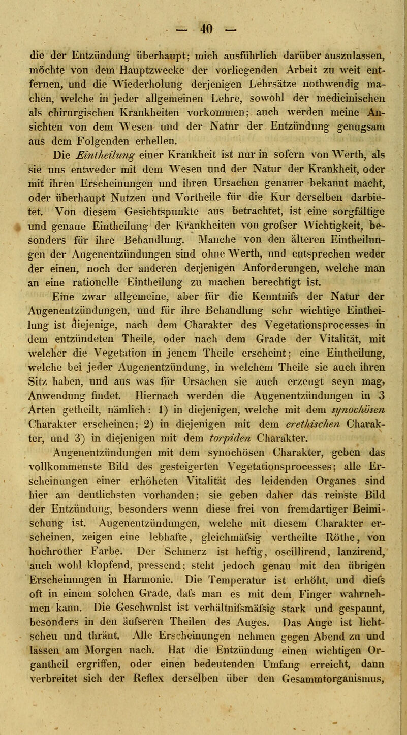 die der Entzündung überhaupt; mich ausführlich darüber auszulassen, möchte von dem Hauptzwecke der vorliegenden Arbeit zu weit ent- fernen, und die Wiederholung derjenigen Lehrsätze nothwendig ma- chen, welche in jeder allgemeinen Lehre, sowohl der medicinischen als chirurgischen Krankheiten vorkommen; auch werden meine An- sichten von dem Wesen und der Natur der Entzündung genugsam aus dem Folgenden erhellen. Die Eintheilung einer Krankheit ist nur in sofern von Werth, als sie uns entweder mit dem AVesen und der Natur der Krankheit, oder mit ihren Erscheinungen und ihren Ursachen genauer bekannt macht, oder überhaupt Nutzen und Vortheile für die Kur derselben darbie- tet. Von diesem Gesichtspunkte aus betrachtet, ist eme sorgfältige und genaue Eintheilung der Krankheiten von grofser Wichtigkeit, be- sonders für ihre Behandlung. Manche von den älteren Eintheilun- gen der Augenentzündungen sind ohne Werth, und entsprechen weder der einen, noch der anderen derjenigen Anforderungen, welche man an eine rationelle Eintheilung zu machen berechtigt ist. Eine zwar allgemeine, aber für die Kenntnifs der Natur der Augenentzündungen, und für ihre Behandlung sehr wichtige Einthei- lung ist diejenige, nach dem Charakter des Vegetationsprocesses in dem entzündeten Theile, oder nacli dem Grade der Vitalität, mit welcher die Vegetation in jenem Theile erscheint; eine Eintheilung, welche bei jeder Augenentzündung, in welchem Theile sie auch ihren Sitz haben, und aus was für Ursachen sie auch erzeugt seyn mag, Anwendung findet. Hiernach werden die Augenentzündungen in 3 Arten getheilt, nämlich: 1) in diejenigen, welche mit dem sy?iochösen Charakter erscheinen; 2) in diejenigen mit dem erethischen Charak- ter, und 3) in diejenigen mit dem torpiden Charakter. Augenentzündungen mit dem synochösen Charakter, geben das vollkommenste Bild des gesteigerten Vegetationsprocesses; alle Er- scheinungen emer erhöheten Vitalität des leidenden Organes sind hier am deutlichsten vorhanden; sie geben daher das reinste Bild der Entzündung, besonders wenn diese frei von fremdartiger Beimi- schung ist. Augenentzündungen, welche mit diesem Charakter er- scheinen, zeigen eine lebhafte, gleichmäfsig vertheilte Röthe, von hochrother Farbe. Der Schmerz ist heftig, oscillirend, lanzirend, auch wohl klopfend, pressend; steht jedoch genau mit den übrigen Erscheinungen in Harmonie. Die Temperatur ist erhöht, und diefs oft in einem solchen Grade, dafs man es mit dem Finger wahrneh- men kann. Die Geschwulst ist verhältnifsmäfsig stark und gespannt, besonders in den äufseren Theilen des Auges. Das Auge ist licht- scheu und thränt. Alle Erscheinungen nehmen gegen Abend zu und lassen am Morgen nach. Hat die Entzündung einen wichtigen Or- gantheil ergriffen, oder einen bedeutenden Umfang erreicht, dann verbreitet sich der Reflex derselben über den Gesammtorganismus,