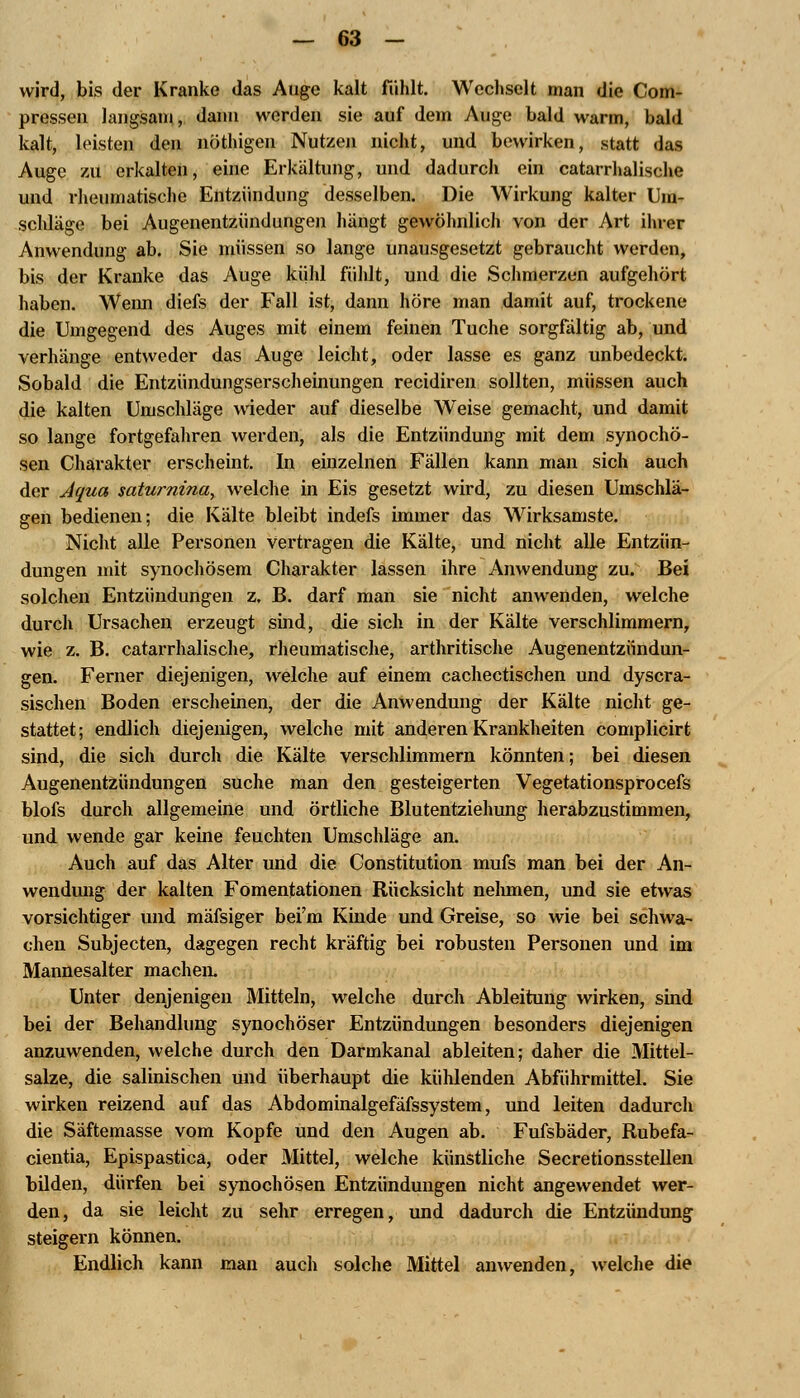 wird, bis der Kranke das Auge kalt fühlt. Wechselt man die Com- pressen langsam, dann werden sie auf dem Auge bald warm, bald kalt, leisten den nöthigen Nutzen nicht, und bewirken, statt das Auge zu erkalten, eine Erkältung, und dadurch ein catarrhalische und rheumatische Entzündung desselben. Die Wirkung kalter Um- schläge bei Augenentzündungen hängt gewöhnlich von der Art ihrer Anwendung ab. Sie müssen so lange unausgesetzt gebraucht werden, bis der Kranke das Auge kühl fühlt, und die Schmerzen aufgehört haben. Wenn diefs der Fall ist, dann höre man damit auf, trockene die Umgegend des Auges mit einem feinen Tuche sorgfältig ab, und verhänge entweder das Auge leicht, oder lasse es ganz unbedeckt. Sobald die Entzündungserscheinungen recidiren sollten, müssen auch die kalten Umschläge wieder auf dieselbe Weise gemacht, und damit so lange fortgefahren werden, als die Entzündung mit dem synochö- sen Charakter erscheint. In einzelnen Fällen kann man sich auch der Aqua saturnina, welche in Eis gesetzt wird, zu diesen Umschlä- gen bedienen; die Kälte bleibt indefs immer das Wirksamste. Nicht alle Personen vertragen die Kälte, und nicht alle Entzün- dungen mit synochösem Charakter lassen ihre Anwendung zu. Bei solchen Entzündungen z. B. darf man sie nicht anwenden, welche durch Ursachen erzeugt sind, die sich in der Kälte verschlimmern, wie z. B. catarrhalische, rheumatische, arthritische Augenentzündun- gen. Ferner diejenigen, welche auf einem cachectischen und dyscra- sischen Boden erscheinen, der die Anwendung der Kälte nicht ge- stattet; endlich diejenigen, welche mit anderen Krankheiten complicirt sind, die sich durch die Kälte verschlimmern könnten; bei diesen Augenentzündungen suche man den gesteigerten Vegetationsprocefs blofs durch allgemeine und örtliche Blutentziehung herabzustimmen, und wende gar keine feuchten Umschläge an. Auch auf das Alter und die Constitution mufs man bei der An- wendung der kalten Fomentationen Rücksicht nehmen, und sie etwas vorsichtiger und mäfsiger beim Kinde und Greise, so wie bei schwa- chen Subjecten, dagegen recht kräftig bei robusten Personen und im Mannesalter machen. Unter denjenigen Mitteln, welche durch Ableitung wirken, sind bei der Behandlung synochöser Entzündungen besonders diejenigen anzuwenden, welche durch den Darmkanal ableiten; daher die Mittel- salze, die salinischen und überhaupt die kühlenden Abführmittel. Sie wirken reizend auf das Abdominalgefäfssystem, und leiten dadurch die Säftemasse vom Kopfe und den Augen ab. Fufsbäder, Rubefa- cientia, Epispastica, oder Mittel, welche künstliche Secretionsstellen bilden, dürfen bei synochösen Entzündungen nicht angewendet wer- den, da sie leicht zu sehr erregen, und dadurch die Entzündung steigern können. Endlich kann man auch solche Mittel anwenden, welche die