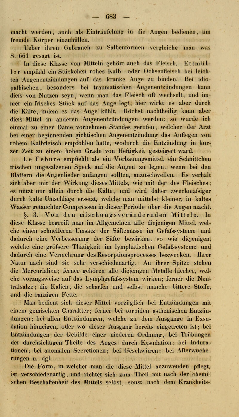 macht werden, auch als Einträufelung in die Augen bedienen, um fremde Körper einzuhüllen. Ueber ihren Gebrauch zu Salbenformen vergleiche man \\;i^ S. 661 gesagt ist. In diese Klasse von Mitteln gehört auch das Fleisch. Ettmül- 1 e r empfahl ein Stückchen rohes Kalb oder Ochsenfleisch bei leich ten Augenentzündungen auf das kranke Auge zu binden. Bei idio- pathischen , besonders bei traumatischen Augenentzündungen kann diefs von Nutzen seyn, wenn man das Fleisch oft wechselt, und im mer ein frisches Stück auf das Auge legt; hier wirkt es aber durch die Kälte, indem es das Auge kühlt. Höchst nachtheilig kann aber diefs Mittel in anderen Augenentzündungen werden; so wurde ich einmal zu einer Dame vornehmen Standes gerufen, welcher der Arzt bei einer beginnenden gichtischen Augenentzündung das Auflegen von rohem Kalbfleisch empfohlen hatte, wodurch die Entzündung in kur- zer Zeit zu einem hohen Grade von Heftigkeit gesteigert ward. Le Febure empfiehlt als ein Vorbauungsmittel, ein Schnittchen frischen ungesalzenen Speck auf die Augen zu legen, wenn bei den Blattern die Augenlieder anfangen sollten, anzuschwellen. Es verhält sich aber mit der Wirkung dieses Mittels, wie mit der des Fleisches; es nützt nur allein durch die Kälte, und wird daher zweckmäfsiger durch kalte Umschläge ersetzt, welche man mittelst kleiner, in kaltes Wasser getauchter Comprcssen in dieser Periode über die Augen macht. §. 3. Von den mischungsverändernden Mitteln. In diese Klasse begreift man im Allgemeinen alle diejenigen Mittel, wel- che einen schnelleren Umsatz der Säftemasse im Gefäfssysteme und dadurch eine Verbesserung der Säfte bewirken, so wie diejenigen, welche eine gröfsere Thätigkeit im lymphatischen Gefäfssysteme und dadurch eine Vermehrung des Resorptionsprocesses bezwecken. Ihrer Natur nach sind sie sehr verschiedenartig. An ihrer Spitze stehen die Mercurialien; ferner gehören alle diejenigen Metalle hierher, wel- che vorzugsweise auf das Lymphgefäfssystem wirken; ferner die Neu- tralsalze; die Kauen, die scharfen und selbst manche bittere Stoffe, und die ranzigen Fette. Man bedient sich dieser Mittel vorzüglich bei Entzündungen mit einem gemischten Charakter; ferner bei torpiden asthenischen Entzün- dungen ; bei allen Entzündungen, welche zu dem Ausgange in Exsu- dation hinneigen, oder wo dieser Ausgang bereits eingetreten ist; bei Entzündungen der Gebilde einer niederen Ordnung, bei Trübungen der durchsichtigen Theile des Auges durch Exsudation; bei Indura tionen; bei anomalen Secretionen; bei Geschwüren; bei Afterwuche- rungen u. dgl. Die Form, in welcher man die diese Mittel anzuwenden pflegt, ist verschiedenartig, und richtet sich zum Theil mit nach der chemi- schen Beschaffenheit des Mittels selbst, sonst nach dem Krankheits-