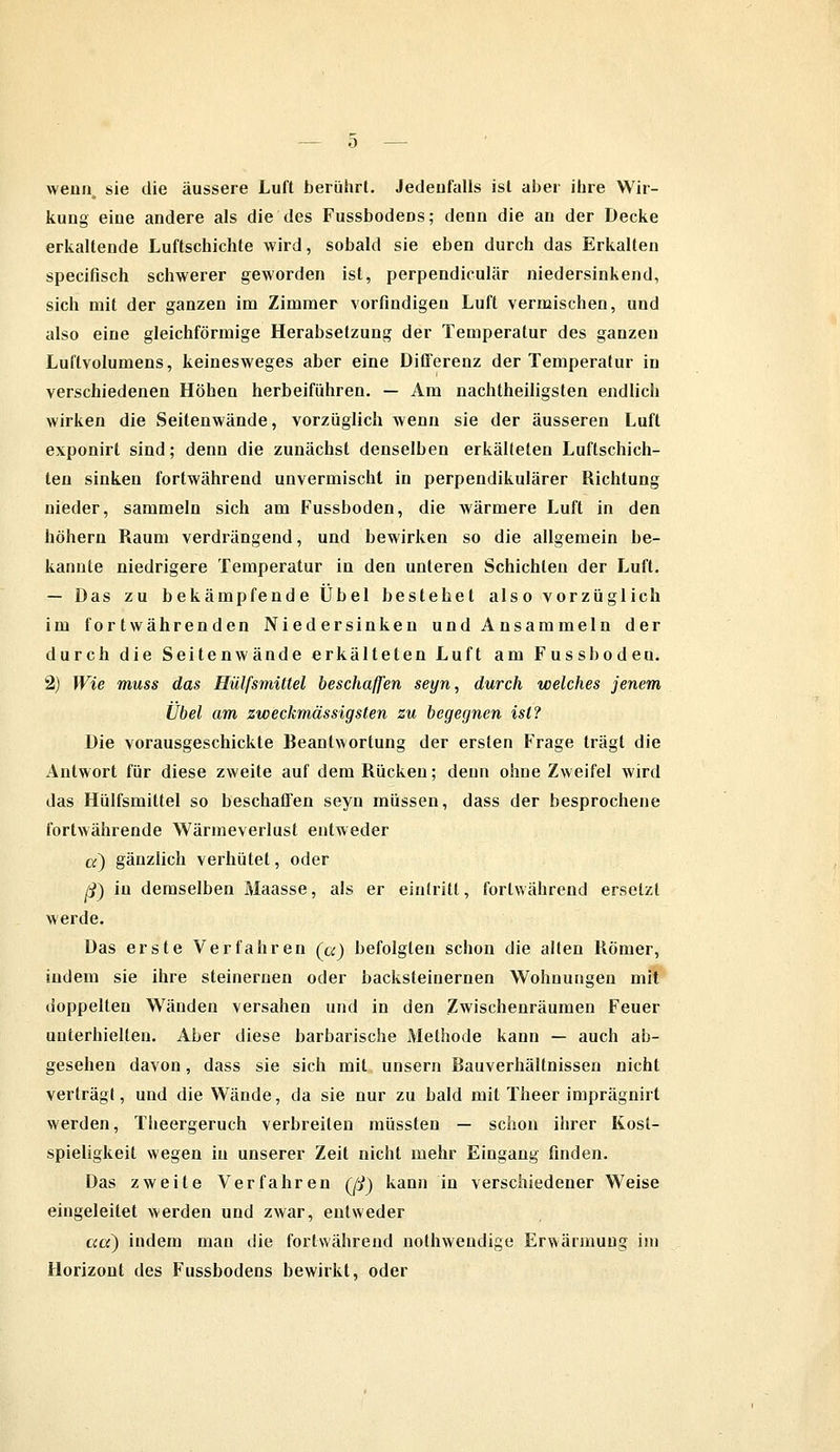 wenn, sie die äussere Luft berührt. Jedenfalls ist aber ihre Wir- kung eine andere als die des Fussbodens; denn die an der Decke erkaltende Luftschichte wird, sobald sie eben durch das Erkalten specifisch schwerer geworden ist, perpendiculär niedersinkend, sich mit der ganzen im Zimmer vorfindigen Luft vermischen, und also eine gleichförmige Herabsetzung der Temperatur des ganzen Luftvolumens, keinesweges aber eine Differenz der Temperatur in verschiedenen Höhen herbeiführen. — Am nachtheiligsten endlich wirken die Seitenwände, vorzüglich wenn sie der äusseren Luft exponirt sind; denn die zunächst denselben erkälteten Luftschich- ten sinken fortwährend unvermischt in perpendikulärer Richtung nieder, sammeln sich am Fussboden, die wärmere Luft in den höhern Raum verdrängend, und bewirken so die allgemein be- kannte niedrigere Temperatur in den unteren Schichten der Luft. — Das zu bekämpfende Übel bestehet also vorzüglich im fortwährenden Niedersinken und Ansammeln der durch die Seiten wände erkälteten Luft am Fussboden. 2) Wie muss das Hülfsmütel beschaffen seyn, durch welches jenem Übel am zweckmässigsten zu begegnen ist? Die vorausgeschickte Beantwortung der ersten Frage trägt die Antwort für diese zweite auf dem Rücken; denn ohne Zweifel wird das Hülfsmittel so beschaffen seyn müssen, dass der besprochene fortwährende Wärmeverlust entweder a) gänzlich verhütet, oder ß) in demselben ÄJaasse, als er eintritt, fortwährend ersetzt werde. Das erste Verfahren (a) befolgten schon die alten Römer, indem sie ihre steinernen oder backsteinernen Wohnungen mit doppelten Wänden versahen und in den Zwischenräumen Feuer unterhielten. Aber diese barbarische Methode kann — auch ab- gesehen davon, dass sie sich mit unsern Bauverhältnissen nicht verträgt, und die Wände, da sie nur zu bald mit Theer imprägnirt werden, Theergeruch verbreiten müssten — schon ihrer Kost- spieligkeit wegen in unserer Zeit nicht mehr Eingang finden. Das zweite Verfahren Qj) kann in verschiedener Weise eingeleitet werden und zwar, entweder ad) indem man die fortwährend nothweudige Erwärmung im Horizont des Fussbodens bewirkt, oder