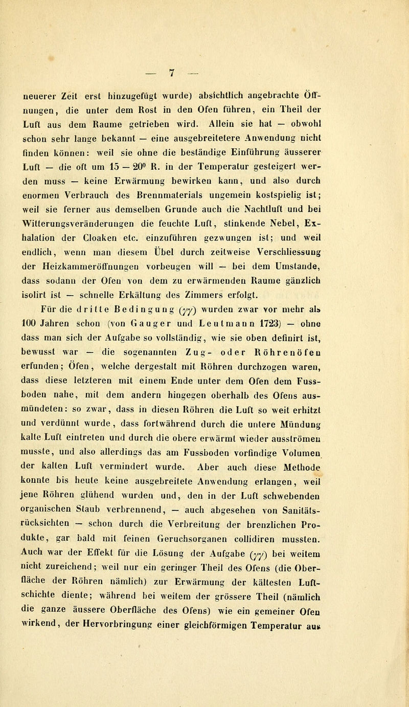 neuerer Zeit erst hinzugefügt wurde) absichtlich angebrachte Öff- nungen, die unter dem Rost in den Ofen führen, ein Theil der Luft aus dem Räume getrieben wird. Allein sie hat — obwohl schon sehr lange bekannt — eine ausgebreitetere Anwendung nicht finden können: weil sie ohne die beständige Einführung äusserer Luft — die oft um 15 — 20° R. in der Temperatur gesteigert wer- den muss — keine Erwärmung bewirken kann, und also durch enormen Verbrauch des Rrennmaterials ungemein kostspielig ist; weil sie ferner aus demselben Grunde auch die Nachtluft und bei Witterungsveränderungen die feuchte Luft, stinkende Nebel, Ex- halation der Cloaken etc. einzuführen gezwungen ist; und weil endlich, wenn man diesem Übel durch zeitweise Verschliessung der Heizkammeröffnungen vorbeugen will — bei dem Umstände, dass sodann der Ofen von dem zu erwärmenden Räume gänzlich isolirt ist — schnelle Erkältung des Zimmers erfolgt. Für die dritte Redingung (yy) wurden zwar vor mehr als 100 Jahren schon (von G a u g e r und L e u t m a n n 1723) — ohne dass man sich der Aufgabe so vollständig, wie sie oben definirt ist, bewusst war — die sogenannten Zug- oder Röhrenöfen erfunden; Öfen, welche dergestalt mit Röhren durchzogen waren, dass diese letzteren mit einem Ende unter dem Ofen dem Fuss- boden nahe, mit dem andern hingegen oberhalb des Ofens aus- mündeten: so zwar, dass in diesen Röhren die Luft so weit erhitzt und verdünnt wurde, dass fortwährend durch die untere Mündung kalte Luft eintreten und durch die obere erwärmt wieder ausströmen musste, und also allerdings das am Fussboden vorfindige Volumen der kalten Luft vermindert wurde. Aber auch diese Methode konnte bis heule keine ausgebreitete Anwendung erlangen, weil jene Röhren glühend wurden und, den in der Luft schwebenden organischen Staub verbrennend, — auch abgesehen von Saniläls- rücksichten — schon durch die Verbreitung der brenzlichen Pro- dukte, gar bald mit feinen Geruchsorganen collidiren mussten. Auch war der Effekt für die Lösung der Aufgabe (yy) bei weitem nicht zureichend; weil nur ein geringer Theil des Ofens (die Ober- fläche der Röhren nämlich) zur Erwärmung der kältesten Luft- schichte diente; während bei weitem der grössere Theil (nämlich die ganze äussere Oberfläche des Ofens) wie ein gemeiner Ofen wirkend, der Hervorbringung einer gleichförmigen Temperatur au«