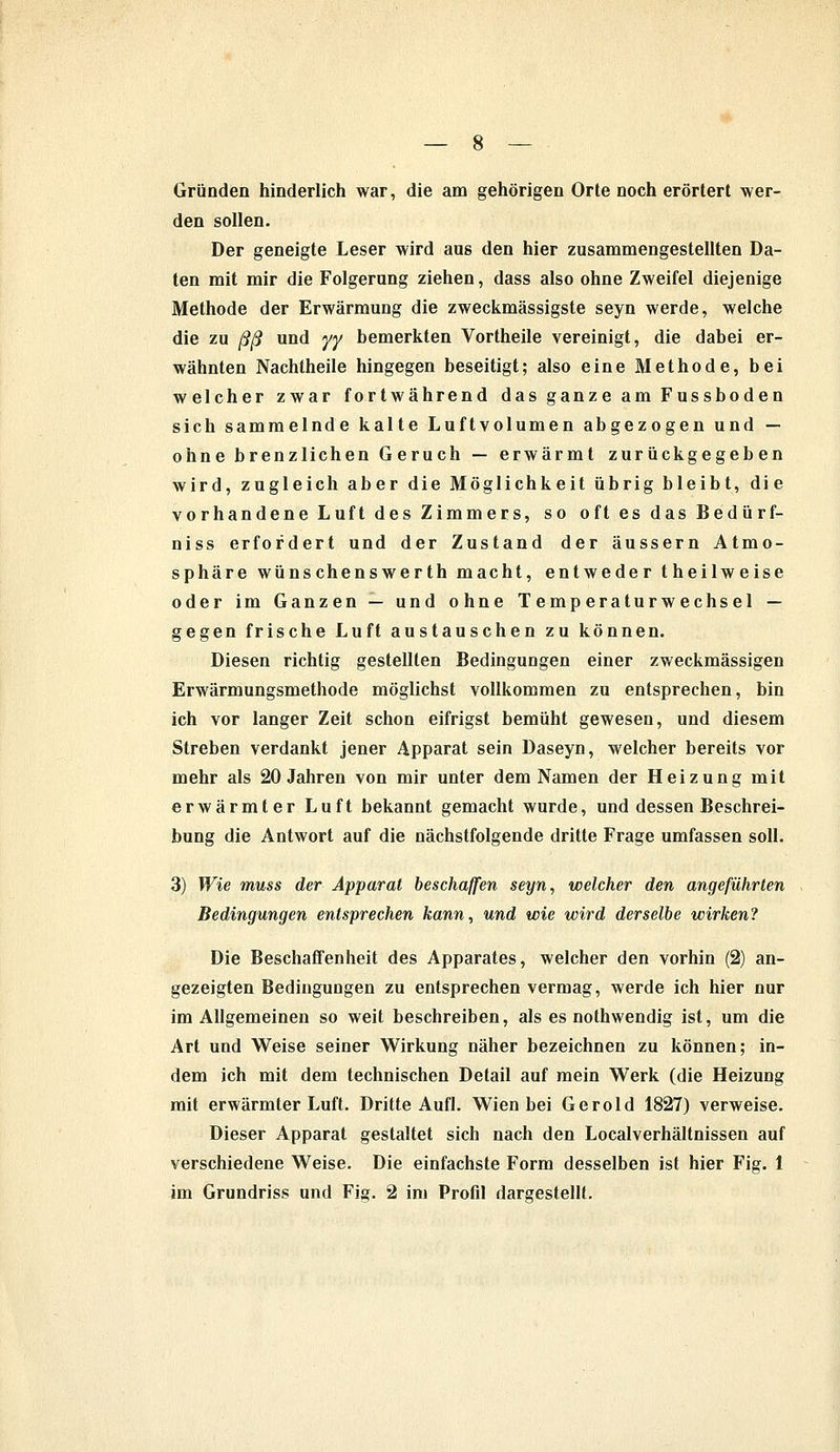 Gründen hinderlich war, die am gehörigen Orte noch erörtert wer- den sollen. Der geneigte Leser wird aus den hier zusammengestellten Da- ten mit mir die Folgerung ziehen, dass also ohne Zweifel diejenige Methode der Erwärmung die zweckmässigste seyn werde, welche die zu ßß und yy bemerkten Vortheile vereinigt, die dabei er- wähnten Nachtheile hingegen beseitigt; also eine Methode, bei welcher zwar fortwährend das ganze am Fussboden sich sammelnde kalte Luftvolumen abgezogen und — ohne brenzlichen Geruch — erwärmt zurückgegeben wird, zugleich aber die Möglichkeit übrig bleibt, die vorhandene Luft des Zimmers, so oft es das Bedürf- niss erfordert und der Zustand der äussern Atmo- sphäre wünschenswerth macht, entweder theilweise oder im Ganzen — und ohne Temperaturwechsel — gegen frische Luft austauschen zu können. Diesen richtig gestellten Bedingungen einer zweckmässigen Erwärmungsmethode möglichst vollkommen zu entsprechen, bin ich vor langer Zeit schon eifrigst bemüht gewesen, und diesem Streben verdankt jener Apparat sein Daseyn, welcher bereits vor mehr als 20 Jahren von mir unter dem Namen der Heizung mit erwärmter Luft bekannt gemacht wurde, und dessen Beschrei- bung die Antwort auf die nächstfolgende dritte Frage umfassen soll. 3) Wie muss der Apparat beschaffen seyn, welcher den angeführten Bedingungen entsprechen kann, und wie wird derselbe wirken? Die Beschaffenheit des Apparates, welcher den vorhin (2) an- gezeigten Bedingungen zu entsprechen vermag, werde ich hier nur im Allgemeinen so weit beschreiben, als es nothwendig ist, um die Art und Weise seiner Wirkung näher bezeichnen zu können; in- dem ich mit dem technischen Detail auf mein Werk (die Heizung mit erwärmter Luft. Dritte Aufl. Wien bei Gerold 1827) verweise. Dieser Apparat gestaltet sich nach den Localverhältnissen auf verschiedene Weise. Die einfachste Form desselben ist hier Fig. 1