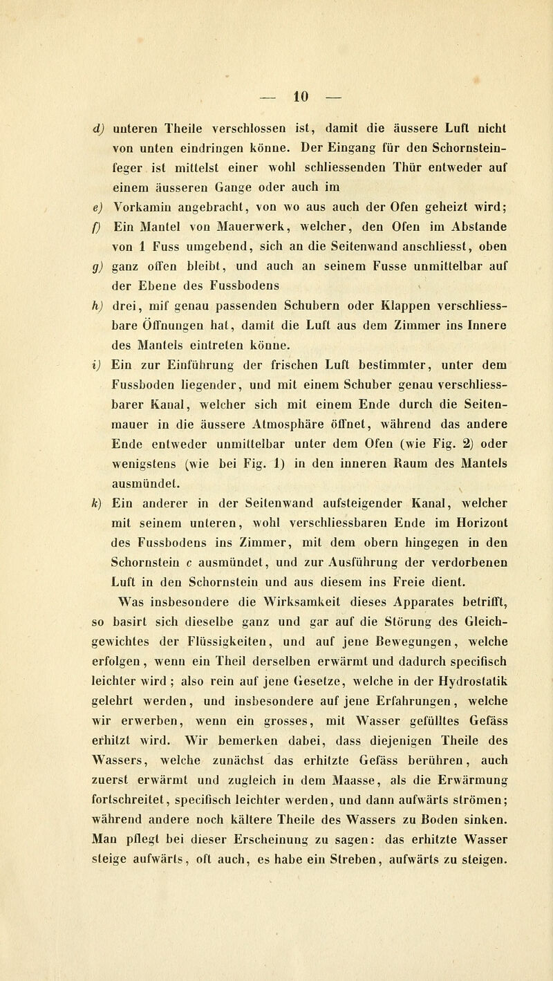 d) unteren Theile verschlossen ist, damit die äussere Luft nicht von unten eindringen könne. Der Eingang für den Schornstein- feger ist mittelst einer wohl schliessenden Thür entweder auf einem äusseren Gange oder auch im e) Vorkamin angebracht, von wo aus auch der Ofen geheizt wird; f) Ein Mantel von Mauerwerk, welcher, den Ofen im Abstände von 1 Fuss umgebend, sich an die Seitenwand anschliesst, oben g) ganz offen bleibt, und auch an seinem Fusse unmittelbar auf der Ebene des Fussbodens h) drei, mif genau passenden Schubern oder Klappen verschliess- bare Öffnungen hat, damit die Luft aus dem Zimmer ins Innere des Mantels eintreten könne. i) Ein zur Einführung der frischen Luft bestimmter, unter dem Fussboden liegender, und mit einem Schuber genau verschliess- barer Kanal, welcher sich mit einem Ende durch die Seiten- mauer in die äussere Atmosphäre öffnet, während das andere Ende entweder unmittelbar unter dem Ofen (wie Fig. 2) oder wenigstens (wie bei Fig. 1) in den inneren Raum des Mantels ausmündet. k) Ein anderer in der Seitenwand aufsteigender Kanal, welcher mit seinem unteren, wohl verschliessbareu Ende im Horizont des Fussbodens ins Zimmer, mit dem obern hingegen in den Schornstein c ausmündet, und zur Ausführung der verdorbenen Luft in den Schornstein und aus diesem ins Freie dient. Was insbesondere die Wirksamkeit dieses Apparates betrifft, so basirt sich dieselbe ganz und gar auf die Störung des Gleich- gewichtes der Flüssigkeiten, und auf jene Bewegungen, welche erfolgen, wenn ein Theil derselben erwärmt und dadurch specifisch leichler wird ; also rein auf jene Gesetze, welche in der Hydrostatik gelehrt werden, und insbesondere auf jene Erfahrungen, welche wir erwerben, wenn ein grosses, mit Wasser gefülltes Gefäss erhitzt wird. Wir bemerken dabei, dass diejenigen Theile des Wassers, welche zunächst das erhitzte Gefäss berühren, auch zuerst erwärmt und zugleich in dem Maasse, als die Erwärmung fortschreitet, specifisch leichter werden, und dann aufwärts strömen; während andere noch kältere Theile des Wassers zu Boden sinken. Man pflegt bei dieser Erscheinung zu sagen: das erhitzte Wasser steige aufwärts, oft auch, es habe ein Streben, aufwärts zu steigen.