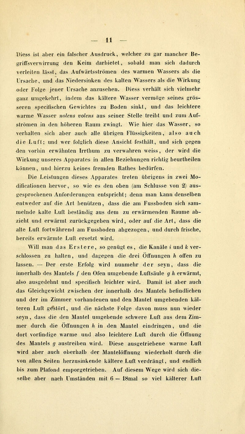Diess ist aber ein falscher Ausdruck, welcher zu gar mancher Be- griffsverwirrung deu Keim darbietet, sobald man sich dadurch verleiten lässt, das Aufwärtsströmen des warmen Wassers als die Ursache, und das Niedersinken des kalten Wassers als die Wirkung oder Folge jener Ursache anzusehen. Diess verhält sich vielmehr ganz umgekehrt, indem das kältere Wasser vermöge seines grös- seren specifischen Gewichtes zu Boden sinkt, und das leichtere warme Wasser nolens volens aus seiner Stelle treibt und zum Auf- strömen in den höheren Raum zwingt. Wie hier das Wasser, so verhalten sich aber auch alle übrigen Flüssigkeiten, also auch die Luft; und wer folglich diese Ansicht festhält, und sich gegen den vorhin erwähnten Irrthum zu verwahren weiss, der wird die Wirkung unseres Apparates in allen Beziehungen richtig beurtheilen können, und hierzu keines fremden Rathes bedürfen. Die Leistungen dieses Apparates treten übrigens in zwei Mo- dificationen hervor, so wie es den oben (am Schlüsse von 2) aus- gesprochenen Anforderungen entspricht; denn man kann denselben entweder auf die Art benützen, dass die am Fussboden sich sam- melnde kalte Luft beständig aus dem zu erwärmenden Räume ab- zieht und erwärmt zurückgegeben wird, oder auf die Art, dass die alte Luft fortwährend am Fussboden abgezogen, und durch frische, bereits erwärmte Luft ersetzt wird. Will man das Erstere, so genügt es, die Kanäle % und k ver- schlossen zu halten, und dagegen die drei Öffnungen h offen zu lassen. — Der erste Erfolg wird nunmehr der seyn, dass die innerhalb des Mantels f den Ofen umgebende Luftsäule g h erwärmt, also ausgedehnt und specifisch leichter wird. Damit ist aber auch das Gleichgewicht zwischen der innerhalb des Mantels befindlichen und der im Zimmer vorhandenen und den Mantel umgebenden käl- teren Luft gestört, und die nächste Folge davon muss nun wieder seyn , dass die den Mantel umgebende schwere Luft aus dem Zim- mer durch die Offnungen h in den Mantel eindringen, und die dort vorfindige warme und also leichtere Luft durch die Öffnung des Mantels g austreiben wird. Diese ausgetriebene warme Luft wird aber auch oberhalb der Mantelöffnung wiederholt durch die von allen Seiten herzusinkende kältere Luft verdrängt, und endlich bis zum Plafond emporgetrieben. Auf diesem Wege wird sich die- selbe aber nach Umständen mit 6 — 18mal so viel kälterer Luft