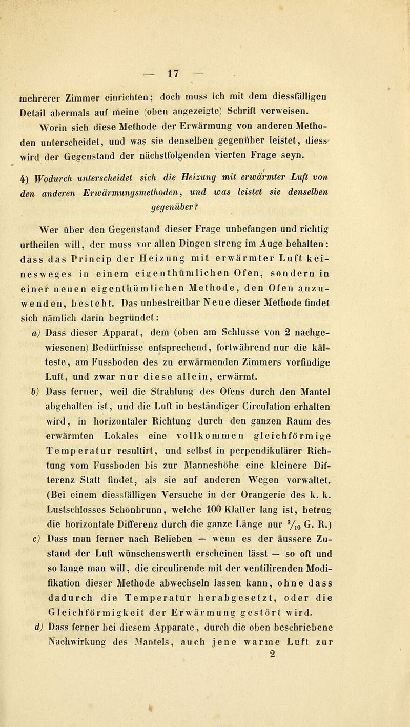 mehrerer Zimmer einrichten; doch muss ich mit dem diessfälligen Detail abermals auf meine (oben angezeigte) Schrift verweisen. Worin sich diese Methode der Erwärmung von anderen Metho- den unterscheidet, und was sie denselben gegenüber leistet, diess wird der Gegenstand der nächstfolgenden vierten Frage seyn. 4) Wodurch unterscheidet sich die Heizung mit erwärmter Luft von den anderen Erwärmungsmethoden, und was leistet sie denselben gegenüber? Wer über den Gegenstand dieser Frage unbefangen und richtig urtheilen will, der muss vor allen Dingen streng im Auge behalten: dass das Princip der Heizung mit erwärmter Luft kei- nesweges in einem eigenthümlichen Ofen, sondern in einer neuen eigenthümlichen Methode, den Ofen anzu- wenden, besteht. Das unbestreitbar Neue dieser Methode findet sich nämlich darin begründet: a) Dass dieser Apparat, dem (oben am Schlüsse von 2 nachge- wiesenen) Bedürfnisse entsprechend, fortwährend nur die käl- teste, am Fussboden des zu erwärmenden Zimmers vorfindige Luft, und zwar nur diese allein, erwärmt. b) Dass ferner, weil die Strahlung des Ofens durch den Mantel abgehalten ist, und die Luft in beständiger Circulation erhalten wird, in horizontaler Richtung durch den ganzen Raum des erwärmten Lokales eine vollkommen gleichförmige Temperatur resultirt, und selbst in perpendikulärer Rich- tung vom Fussboden bis zur Manneshöhe eine kleinere Dif- terenz Statt findet, als sie auf anderen Wegen vorwallet. (Bei einem diessfälligen Versuche in der Orangerie des k. k. Lustschlosses Schönbrunn, welche 100 Klafter lang ist, betrug die horizontale Differenz durch die ganze Länge nur 3/10 G. R.) c) Dass man ferner nach Belieben — wenn es der äussere Zu- stand der Luft wünschenswerth erscheinen lässt — so oft und so lange man will, die circulirende mit der ventilirenden Modi- fikation dieser Methode abwechseln lassen kann, ohne dass dadurch die Temperatur herabgesetzt, oder die Gleichförmigkeit der Erwärmung gestört wird. d) Dass ferner bei diesem Apparate, durch die oben beschriebene Nachwirkung des Mantels, auch jene warme Luft zur 2