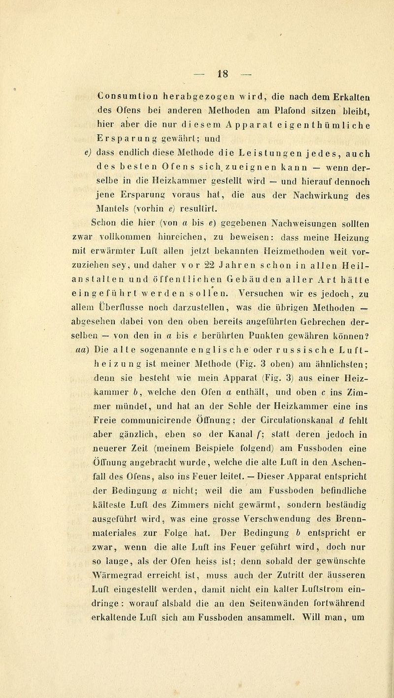 Consurntion herabgezogen wird, die nach dem Erkalten des Ofens bei anderen Methoden am Plafond sitzen bleibt, hier aber die nur diesem Apparat eigenthümliche Ersparung gewährt; und e) dass endlich diese Methode die Leistungen jedes, auch des besten Ofens sich zueignen kann — wenn der- selbe in die Heizkammer gestellt wird — und hierauf dennoch jene Ersparung voraus hat, die aus der Nachwirkung des Mantels (vorhin e) resultirt. Schon die hier (von a bis e) gegebenen Nachweisungen sollten zwar vollkommen hinreichen, zu beweisen: dass meine Heizung mit erwärmter Luft allen jetzt bekannten Heizmethoden weit vor- zuziehen sey, und daher vor 22 Jahren schon in allen Heil- anstalten und öffentlichen Gebäuden aller Art hätte eingeführt werden sollen. Versuchen wir es jedoch, zu allem Überflüsse noch darzustellen, was die übrigen Methoden — abgesehen dabei von den oben bereits augeführten Gebrechen der- selben — von den in a bis e berührten Punkten gewähren können? aa) Die alte sogenannte englische oder russische Luft- heizung ist meiner Methode (Fig. 3 oben) am ähnlichsten; denn sie besteht wie mein Apparat (Fig. 3) aus einer Heiz- kammer b, welche den Ofen a enthält, und oben c ins Zim- mer mündet, und hat an der Sohle der Heizkammer eine ins Freie communicirende Öffnung; der Circulationskanal d fehlt aber gänzlich, eben so der Kanal f; statt deren jedoch in neuerer Zeit (meinem Beispiele folgend) am Fussboden eine Öffnung augebracht wurde, welche die alte Luft in den Aschen- fall des Ofens, also ins Feuer leitet. —Dieser Apparat entspricht der Bedingung a nicht; weil die am Fussboden befindliche kälteste Luft des Zimmers nicht gewärmt, sondern beständig ausgeführt wird, was eine grosse Verschwendung des Brenn- materials zur Folge hat. Der Bedingung b entspricht er zwar, wenn die alte Luft ins Feuer geführt wird, doch nur so lauge, als der Ofen heiss ist; denn sobald der gewünschte Wärmegrad erreicht ist, muss auch der Zutritt der äusseren Luft eingestellt werden, damit nicht ein kalter Luftstrom ein- dringe : worauf alsbald die an den Seitenwänden fortwährend erkaltende Luft sich am Fussboden ansammelt. Will man, um