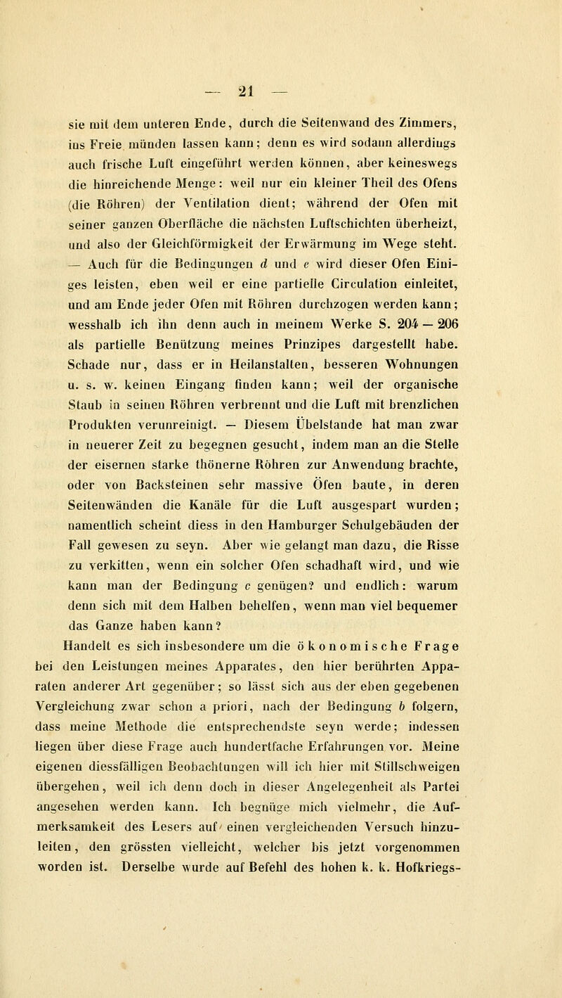 sie mit dem unteren Ende, durch die Seitenwand des Zimmers, ins Freie münden lassen kann; denn es wird sodann allerdings auch frische Luft eingeführt werden können, aber keineswegs die hinreichende Menge: weil nur ein kleiner Theil des Ofens ''die Röhren) der Ventilation dient; während der Ofen mit seiner ganzen Oberfläche die nächsten Luftschichten überheizt, und also der Gleichförmigkeit der Erwärmung im Wege steht. — Auch für die Bedingungen d und e wird dieser Ofen Eini- ges leisten, eben weil er eine partielle Circulation einleitet, und am Ende jeder Ofen mit Röhren durchzogen werden kann; wesshalb ich ihn denn auch in meinem Werke S. 204 — 206 als partielle Benützung meines Prinzipes dargestellt habe. Schade nur, dass er in Heilanstalten, besseren Wohnungen u. s. w. keinen Eingang finden kann; weil der organische Staub in seineu Röhren verbrennt und die Luft mit brenzlichen Produkten verunreinigt. — Diesem Übelstande hat mau zwar in neuerer Zeit zu begegnen gesucht, indem man an die Stelle der eisernen starke thönerne Röhren zur Anwendung brachte, oder von Backsteinen sehr massive Öfen baute, in deren Seitenwänden die Kanäle für die Luft ausgespart wurden; namentlich scheint diess in den Hamburger Schulgebäuden der Fall gewesen zu seyn. Aber wie gelangt man dazu, die Risse zu verkitten, wenn ein solcher Ofen schadhaft wird, und wie kann man der Bedingung c genügen? und endlich: warum denn sich mit dem Halben behelfen, wenn man viel bequemer das Ganze haben kann? Handelt es sich insbesondere um die ökonomische Frage bei den Leistungen meines Apparates, den hier berührten Appa- raten anderer Art gegenüber; so lässl sich aus der eben gegebenen Vergleichung zwar schon a priori, nach der Bedingung b folgern, dass meine Methode die entsprechendste seyn werde; indessen liegen über diese Frage auch hundertfache Erfahrungen vor. Meine eigenen diessfälligen Beobachtungen will ich hier mit Stillschweigen übergehen, weil ich denn doch in dieser Angelegenheit als Partei angesehen werden kann. Ich begnüge mich vielmehr, die Auf- merksamkeit des Lesers auf' einen vergleichenden Versuch hinzu- leiten, den grössten vielleicht, welcher bis jetzt vorgenommen worden ist. Derselbe wurde auf Befehl des hohen k. k. Hofkriegs-