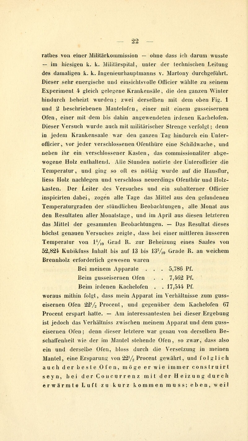 rathes vou einer Militärkommission — ohue dass ich darum wussle — im hiesigen k. k. Militärspital, unter der technischen Leitung des damaligen k. k. Ingenieurhauptmanns v. Martony durchgeführt. Dieser sehr energische und einsichtsvolle Officier wählte zu seinem Experiment 4 gleich gelegene Krankensäle, die den ganzen Winter hindurch heheizt wurden; zwei derselben mit dem oben Fig. 1 und 2 beschriebenen Mantelofen, einer mit einem gusseisernen Ofen, einer mit dem bis dahin angewendeten irdenen Kachelofen. Dieser Versuch wurde auch mit militärischer Strenge verfolgt; denn in jedem Krankensaale war den ganzen Tag hindurch ein Unter- offlcier, vor jeder verschlossenen Ofenthüre eine Schildwache, und neben ihr ein verschlossener Kasten, das commissionaliter abge- wogene Holz enthaltend. Alle Stunden notirte der Unterofficier die Temperatur, und ging so oft es nöthig wurde auf die Hausflur, liess Holz nachlegen und verschluss neuerdings Ofenthür und Holz- kasten. Der Leiter des Versuches und ein subalterner Offleier inspicirten dabei, zogen alle Tage das Mittel aus den gefundeneu Temperaturgraden der stündlichen Beobachtungen, alle Monat aus den Resultaten aller Monatstage, und im April aus diesen letzteren das Mittel der gesammten Beobachtungen. — Das Resultat dieses höchst genauen Versuches zeigte, dass bei einer mittleren äusseren Temperatur von 14/10 Grad R. zur Beheizung eines Saales von 52,824 Kubikfuss Inhalt bis auf 13 bis 135/10 Grade R. an weichem Brennholz erforderlich gewesen waren Bei meinem Apparate . . . 5,786 Pf. Beim gusseisernen Ofen . . 7,462 Pf. Beim irdenen Kachelofen . . 17,544 Pf. woraus mithin folgt, dass mein Apparat im Verhältnisse zum guss- eisernen Ofen 221/, Procent, und gegenüber dem Kachelofen 67 Procent erspart hatte. — Am interessantesten bei dieser Ergebung ist jedoch das Verhältniss zwischen meinem Apparat und dem guss- eisernen Ofen; denn dieser letztere war genau von derselben Be- schaffenheit wie der im Mantel stehende Ofen, so zwar, dass also ein und derselbe Ofen, bloss durch die Versetzung in meinen Mantel, eine Ersparung von 221/, Procent gewährt, und folglich auch der beste Ofen, möge er wie immer construirt seyn, bei der Coucurrenz mit der Heizung durch erwärmte Luft zu kurz kommen muss; eben, weil