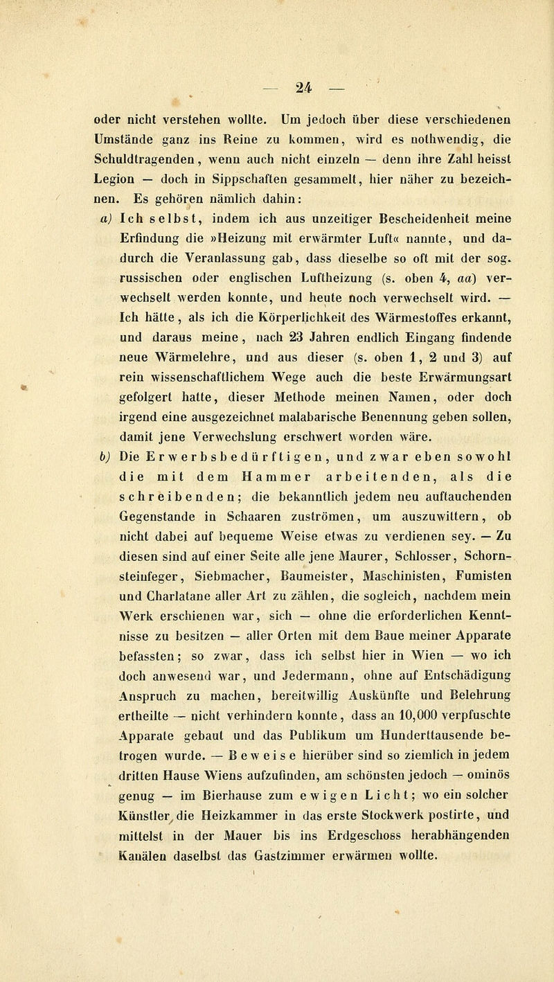 oder nicht verstehen wollte. Um jedoch über diese verschiedenen Umstände ganz ins Reine zu kommen, wird es nothwendig, die Schuldtragenden, wenn auch nicht einzeln — denn ihre Zahl heisst Legion — doch in Sippschaften gesammelt, hier näher zu bezeich- nen. Es gehören nämlich dahin: a) Ich selbst, indem ich aus unzeitiger Bescheidenheit meine Erfindung die »Heizung mit erwärmter Luft« nannte, und da- durch die Veranlassung gab, dass dieselbe so oft mit der sog. russischen oder englischen Luftheizung (s. oben 4, aa) ver- wechselt werden konnte, und heute noch verwechselt wird. — Ich hätte , als ich die Körperlichkeit des Wärmestoffes erkannt, und daraus meine , nach 23 Jahren endlich Eingang findende neue Wärmelehre, und aus dieser (s. oben 1, 2 und 3) auf rein wissenschaftlichem Wege auch die beste Erwärmungsart gefolgert hatte, dieser Methode meinen Namen, oder doch irgend eine ausgezeichnet malabarische Benennung geben sollen, damit jene Verwechslung erschwert worden wäre. b) Die Erwerbsbedürftigen, und zwar eben sowohl die mit dem Hammer arbeitenden, als die schreibenden; die bekanntlich jedem neu auftauchenden Gegenstande m Schaaren zuströmen, um auszuwittern, ob nicht dabei auf bequeme Weise etwas zu verdienen sey. — Zu diesen sind auf einer Seite alle jene Maurer, Schlosser, Schorn- steinfeger, Siebmacher, Baumeister, Maschinisten, Fumisten und Charlatane aller Art zu zählen, die sogleich, nachdem mein Werk erschienen war, sich — ohne die erforderlichen Kennt- nisse zu besitzen — aller Orten mit dem Baue meiner Apparate befassten; so zwar, dass ich selbst hier in Wien — wo ich doch anwesend war, und Jedermann, ohne auf Entschädigung Anspruch zu machen, bereitwillig Auskünfte und Belehrung ertheilte — nicht verhindern konnte, dass an 10,000 verpfuschte Apparate gebaut und das Publikum um Hunderttausende be- trogen wurde. — Beweise hierüber sind so ziemlich in jedem dritten Hause Wiens aufzufinden, am schönsten jedoch — ominös genug — im Bierhause zum ewigen Licht; wo ein solcher Künstler, die Heizkammer in das erste Stockwerk postirte, und mittelst in der Mauer bis ins Erdgeschoss herabhängenden Kanälen daselbst das Gastzimmer erwärmen wollte.