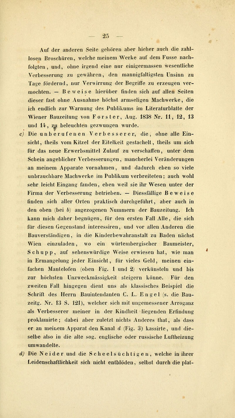 Auf der anderen Seite gehören aber hieher auch die zahl- losen Broschüren, welche meinem Werke auf dem Fusse nach- folgten, und, ohne irgend eine nur einigermassen wesentliche Verbesserung zu gewähren, den mannigfaltigsten Unsinn zu Tage fördernd, nur Verwirrung der Begriffe zu erzeugen ver- mochten. — Beweise hierüber finden sich auf allen Seiten dieser fast ohne Ausnahme höchst armseligen Machwerke, die ich endlich zur Warnung des Publikums im Literaturblatte der Wiener Bauzeitung von Forst er, Aug. 1838 Nr. 11, 12, 13 und 14, zu beleuchten gezwungen wurde. c) Die unberufenen Verbesserer, die, ohne alle Ein- sicht, theils vom Ritzel der Eitelkeit gestachelt, theils um sich für das neue Erwerbsmittel Zulauf zu verschaffen, unter dem Schein angeblicher Verbesserungen, mancherlei Veränderungen an meinem Apparate vornahmen, und dadurch eben so viele unbrauchbare Machwerke im Publikum verbreiteten; auch wohl sehr leicht Eingang fanden, eben weil sie ihr Wesen unter der Firma der Verbesserung betrieben. — Diessfällige Beweise finden sich aller Orten praktisch durchgeführt, aber auch in den oben (bei 6) angezogenen Nummern der Bauzeitung. Ich kann mich daher begnügen, für den ersten Fall Alle, die sich für diesen Gegenstand interessiren, und vor allen Anderen die Bauverständigen, in die Kinderbewahranstalt zu Baden nächst Wien einzuladen, wo ein würtembergischer Baumeister, Schupp, auf sehenswürdige Weise erwiesen hat, wie man in Ermangelung jeder Einsicht, für vieles Geld, meinen ein- fachen Mantelofen (oben Fig. 1 und 2) verkünsteln und bis zur höchsten Unzweckmässigkeit steigern könne. Für den zweiten Fall hingegen dient uns als klassisches Beispiel die Schrift des Herrn Bauintendanten C. L. Engel (s. die Bau- zeitg. Nr. 13 S. 121), welcher sich mit ungemessener Arroganz als Verbesserer meiner in der Kindheit liegenden Erfindung proklamirte; dabei aber zuletzt nichts Anderes that, als dass er an meinem Apparat den Kanal d (Fig. 3) kassirte, und die- selbe also in die alte sog. englische oder russische Luftheizung umwandelte. d) Die Neider und die Scheelsüchtigen, welche in ihrer Leidenschaftlichkeit sich nicht entblöden, selbst durch die plat-