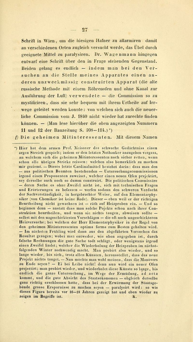 Schrift in Wien, um die hiesigen Hafner zu allarmiren damit an verschiedenen Orten zugleich versucht werde, das Übel durch geeignete Mittel zu paralysiren. Dr. Wagenmann hingegen entwarf eine Schrift über den in Frage stehenden Gegenstand. Beiden gelang es endlich — indem man bei den Ver- suchen an die Stelle meines Apparates einen an- deren unzweckmässig construirten Apparat (die alte russische Methode mit einem Röhrenofen und ohne Kanal zur Ausführung der Luft) verwendete — die Commission so zu mystificiren, dass sie sehr bequem mit ihrem Urtheile auf Irr- wege geleitet werden konnte : von welchen sich auch die neuer- liche Commission vom J. 1840 nicht wieder hat zurechte finden können. — (Man lese hierüber die oben angezeigten Nummern 11 und 12 der Bauzeitung S. 108-114.)*) /) Die geheimen Mitinteressenten. Mit diesem Namen *) Hier hat dem armen Prof. Meissner das schwache Gedächtniss einen argen Streich gespielt; indem er den letzten Nothanker anzugeben vergass, an welchem sich die geheimen Mitinteressenten noch sicher retten, wenn schon alle übrigen Stricke reissen: welchen also bemerklich zu machen mir geziemt.—Dieses letzte Cardinalmittel bestehet darin: dass man den — aus politischen Beamten bestehenden — Untersuchungscommissionen irgend einen Proponenten zuweiset, welcher einen neuen Qfen prejektirt, sey derselbe auch noch so dumm construirt. Die politischen Coromissäre — deren Sache es ohne Zweifel nicht ist, sich mit technischen Fragen und Erörterungen zu befassen — werfen sodann den schweren Verdacht der Sachverständigkeit, in hergebrachter Weise, auf den Elementarphy- siker (von Chemiker ist keine Rede). Dieser — eben weil er der richtigen Beurtheilung nicht gewachsen ist — rälh auf Heizproben ein. — Und so beginnen denn — anstatt dass man solche Pojekte schon nach ihrer Con- struktion beurtheilen, und wenn sie nichts taugen, abweisen sollte — selbst mit den ungeschicktesten Vorschlägen — die oft noch ungeschickteren Heizversuche; bei welchen der Herr Elementarphysiker in der Regel von den geheimen Mitinteressenten optima forma zum Besten gehalten wird. — Im nächsten Frühling wird dann aus den abgeführten Versuchen das Resultat gezogen; wobei man entweder, wie oben angegeben ist, durch falsche Rechnungen die gute Sache todt schlägt, oder wenigstens irgend einen Zweifel iindet; welcher die Wiederholung der Heizproben im nächst- folgenden Winter nothwendig macht. Man probirt also wieder, und so lange wieder, bis sich, trotz allen Künsten, herausstellet, dass das neue Projekt nichts tauget.— Nun möchte man wohl meinen, dass die Manövers zu Ende seyen? — Ei bei Leibe nicht! denn nun wird ein neuer Ofen projeetirt; man probirt wieder, und wiederholet diese Künste so lange, bis endlich die ganze Untersuchung, im Wege der Ermüdung, ad acta kommt, und die gute Absicht des Staatsökonomen—obgleich derselbe ganz richtig erschlossen hatte, dass bei der Erwärmung der Staatsge- bäude grosse Ersparnisse zu machen seyen — paralysirt wird : so wie dieses Figura bereits vor 16—18 Jahren gezeigt hat und eben wieder m zeigen im Begriffe ist. K.