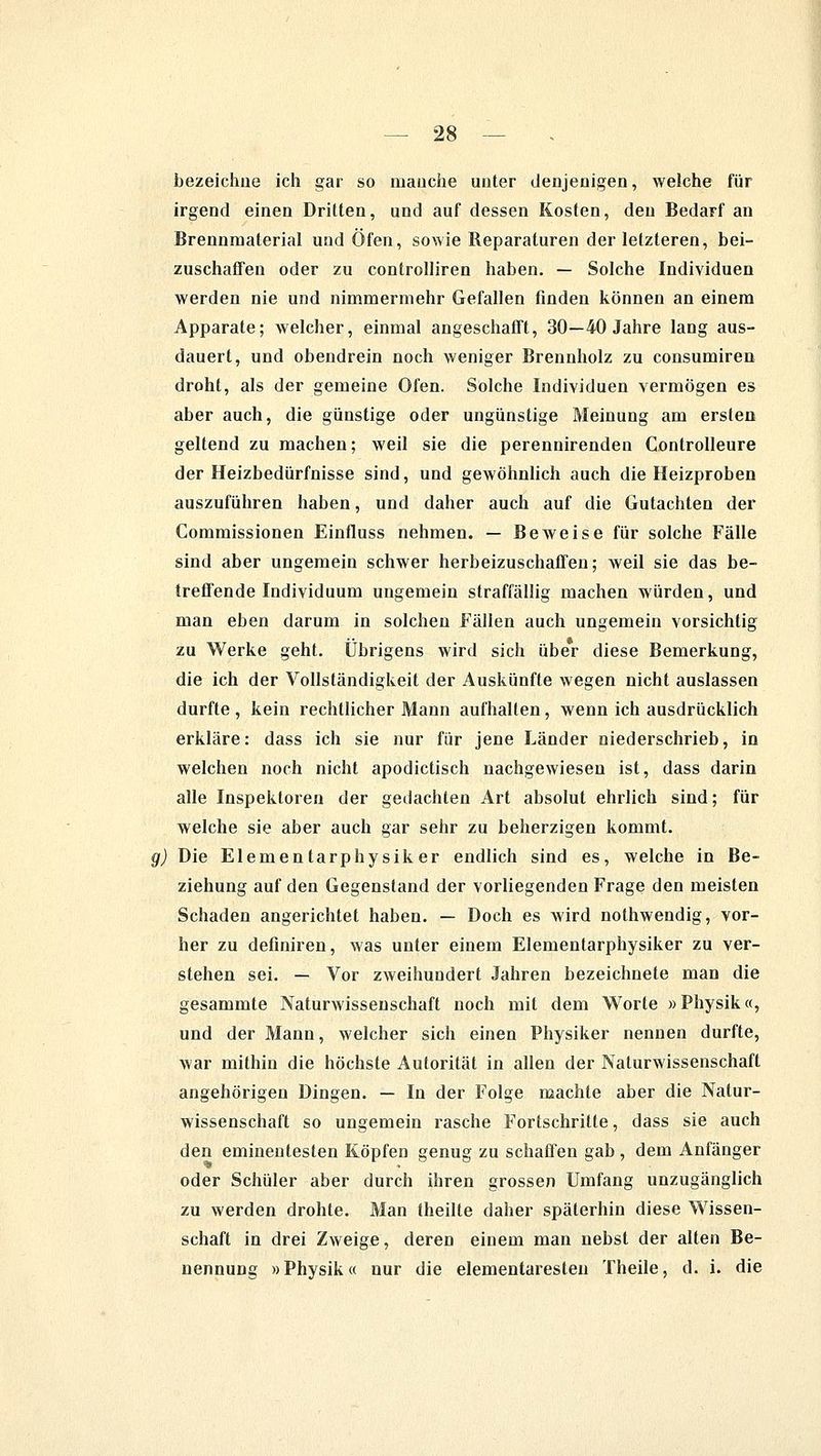 bezeichne ich gar so manche unter denjenigen, welche für irgend einen Dritten, und auf dessen Kosten, den Bedarf an Brennmaterial und Öfen, sowie Reparaturen der letzteren, bei- zuschaffen oder zu controlliren haben. — Solche Individuen werden nie und nimmermehr Gefallen finden können an einem Apparate; welcher, einmal angeschafft, 30—40 Jahre lang aus- dauert, und obendrein noch weniger Brennholz zu consumiren droht, als der gemeine Ofen. Solche Individuen vermögen es aber auch, die günstige oder ungünstige Meinung am ersten geltend zu machen; weil sie die perennirenden Controlleure der Heizbedürfnisse sind, und gewöhnlich auch die Heizproben auszuführen haben, und daher auch auf die Gutachten der Commissionen Einfluss nehmen. — Beweise für solche Fälle sind aber ungemein schwer herbeizuschaffen; weil sie das be- treffende Individuum ungemein straffällig machen würden, und man eben darum in solchen Fällen auch ungemein vorsichtig zu Werke geht. Übrigens wird sich über diese Bemerkung, die ich der Vollständigkeit der Auskünfte wegen nicht auslassen durfte , kein rechtlicher Mann aufhalten, wenn ich ausdrücklich erkläre: dass ich sie nur für jene Länder niederschrieb, in welchen noch nicht apodictisch nachgewiesen ist, dass darin alle Inspektoren der gedachten Art absolut ehrlich sind; für welche sie aber auch gar sehr zu beherzigen kommt. Die Elementarphysiker endlich sind es, welche in Be- ziehung auf den Gegenstand der vorliegenden Frage den meisten Schaden angerichtet haben. — Doch es wird nothwendig, vor- her zu defmiren, was unter einem Elementarphysiker zu ver- stehen sei. — Vor zweihundert Jahren bezeichnete man die gesammte Naturwissenschaft noch mit dem Worte »Physik«, und der Mann, welcher sich einen Physiker nennen durfte, war mithin die höchste Autorität in allen der Naturwissenschaft angehörigen Dingen. — In der Folge machte aber die Natur- wissenschaft so ungemein rasche Fortschritte, dass sie auch den eminentesten Köpfen genug zu schaffen gab , dem Anfänger oder Schüler aber durch ihren grossen Umfang unzugänglich zu werden drohte. Man theilte daher späterhin diese Wissen- schaft in drei Zweige, deren einem man nebst der alten Be- nennung »Physik« nur die elementaresteu Theile, d. i. die