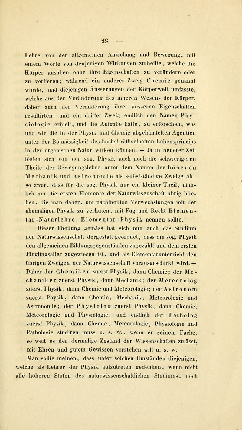 Lehre von der allgemeinen Anziehung und Bewegung, mit einem Worte von denjenigen Wirkungen zutheilte, welche die Körper ausüben ohne ihre Eigenschaften zu verändern oder zu verlieren; während ein anderer Zweig Chemie genannt wurde, und diejenigen Äusserungen der Körperwelt umfasste, welche aus der Veränderung des inneren Wesens der Körper, daher auch der Veränderung ihrer äusseren Eigenschaften resultirten; und ein dritter Zweig endlich den Namen Phy- siologie erhielt, und die Aufgabe hatte, zu erforschen, was und wie die in der Physik und Chemie abgehandelten Agentien unter der ßotmässigkeit des höchst räthselhaften Lebensprincips in der organischen Natur wirken können. — Ja in neuerer Zeit lösten sich von der sog. Physik auch noch die schwierigeren Theile der Bewegungslehre unter dem Namen der höheren Mechanik und Astronomie als selbstständige Zweige ab: so zwar, dass für die sog. Physik nur ein kleiner Theil, näm- lich nur die ersten Elemente der Naturwissenschaft übrig blie- ben , die man daher, um nachtheilige Verwechslungen mit der ehemaligen Physik zu verhüten, mit Fug und Becht E lernen- tar-Naturlehre, Elementar-Physik nennen sollte. Dieser Theilung gemäss hat sich nun auch das Studium der Naturwissenschaft dergestalt geordnet, dass die sog. Physik den allgemeinen Bildungsgegenständen zugezählt und dem ersten Jünglingsalter zugewiesen ist, und als Elementarunterricht den übrigen Zweigen der Naturwissenschaft vorausgeschickt wird. — Daher der Chemiker zuerst Physik, dann Chemie; der Me- chaniker zuerst Physik, dann Mechanik; der Meteorolog zuerst Physik, dann Chemie und Meteorologie; der Astronom zuerst Physik, dann Chemie, Mechanik, Meteorologie und Astronomie ; der P h y s i o 1 o g zuerst Physik, dann Chemie, Meteorologie und Physiologie, und endlich der Patholog zuerst Physik, dann Chemie, Meteorologie, Physiologie und Pathologie studiren muss u. s. w., wenn er seinem Fache, so weit es der dermalige Zustand der Wissenschaften zulässt, mit Ehren und gutem Gewissen vorstehen will u. s. w. Man sollte meinen, dass unter solchen Umständen diejenigen, welche als Lehrer der Physik aufzutreten gedenken, wenn nicht alle höheren Stufen des naturwissenschaftlichen Studiums, doch