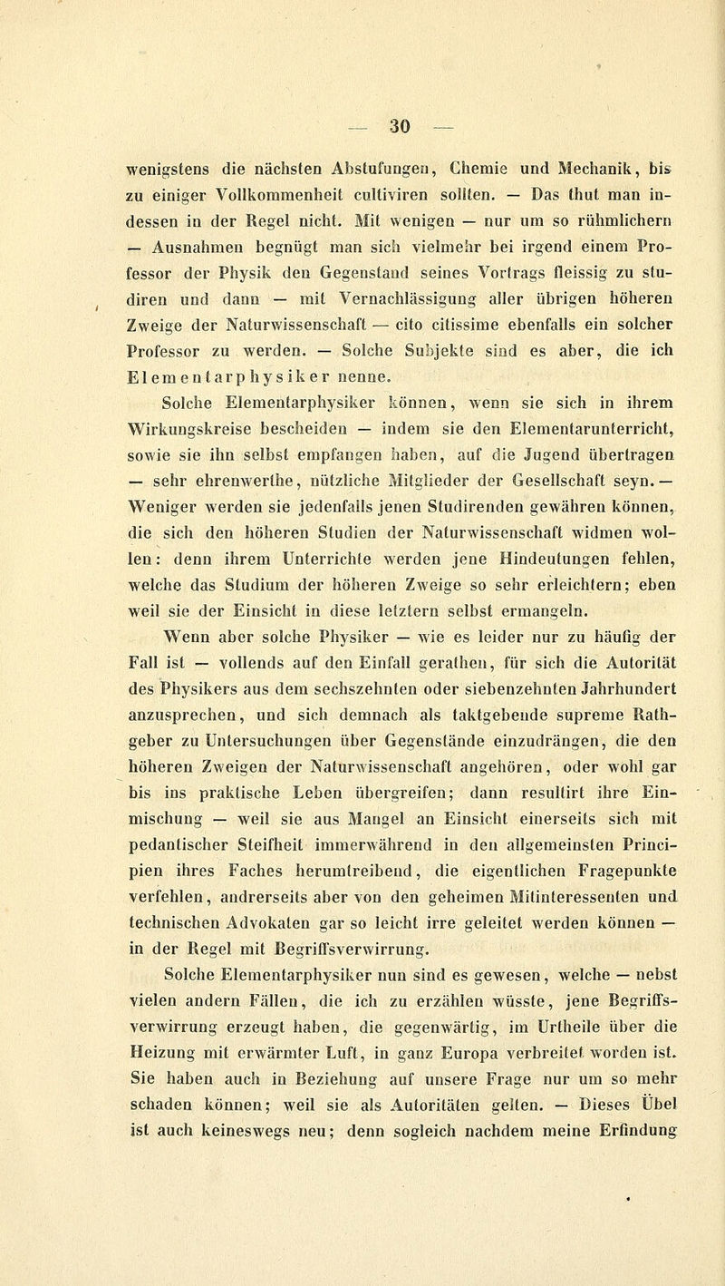 wenigstens die nächsten Abstufungen, Chemie und Mechanik, bis zu einiger Vollkommenheit cultiviren sollten. — Das thut man in- dessen in der Regel nicht. Mit wenigen — nur um so rühmlichem — Ausnahmen begnügt man sich vielmehr bei irgend einem Pro- fessor der Physik den Gegenstand seines Vortrags fleissig zu stu- diren und dann — mit Vernachlässigung aller übrigen höheren Zweige der Naturwissenschaft — cito citissime ebenfalls ein solcher Professor zu werden. — Solche Subjekte sind es aber, die ich Elementarphysiker nenne. Solche Elementarphysiker können, wenn sie sich in ihrem Wirkungskreise bescheiden — indem sie den Elementarunterricht, sowie sie ihn selbst empfangen haben, auf die Jugend übertragen — sehr ehrenwerthe, nützliche Mitglieder der Gesellschaft seyn.— Weniger werden sie jedenfalls jenen Studirenden gewähren können, die sich den höheren Studien der Naturwissenschaft widmen wol- len : denn ihrem Unterrichte werden jene Hindeutungen fehlen, welche das Studium der höheren Zweige so sehr erleichtern; eben weil sie der Einsicht in diese letztern selbst ermangeln. Wenn aber solche Physiker — wie es leider nur zu häufig der Fall ist — vollends auf den Einfall gerathen, für sich die Autorität des Physikers aus dem sechszehnten oder siebenzehnten Jahrhundert anzusprechen, und sich demnach als taktgebeude supreme Rath- geber zu Untersuchungen über Gegenstände einzudrängen, die den höheren Zweigen der Naturwissenschaft angehören, oder wohl gar bis ins praktische Leben übergreifen; dann resultirt ihre Ein- mischung — weil sie aus Mangel an Einsicht einerseits sich mit pedantischer Steifheit immerwährend in den allgemeinsten Princi- pien ihres Faches herumtreibend, die eigentlichen Fragepunkte verfehlen, andrerseits aber von den geheimen Mitinteressenten und technischen Advokaten gar so leicht irre geleitet werden können — in der Regel mit Begriffsverwirrung. Solche Elementarphysiker nun sind es gewesen, welche — nebst vielen andern Fällen, die ich zu erzählen wüsste, jene Begriffs- verwirrung erzeugt haben, die gegenwärtig, im Urtheile über die Heizung mit erwärmter Luft, in ganz Europa verbreitet worden ist. Sie haben auch in Beziehung auf unsere Frage nur um so mehr schaden können; weil sie als Autoritäten gelten. — Dieses Übel ist auch keineswegs neu; denn sogleich nachdem meine Erfindung