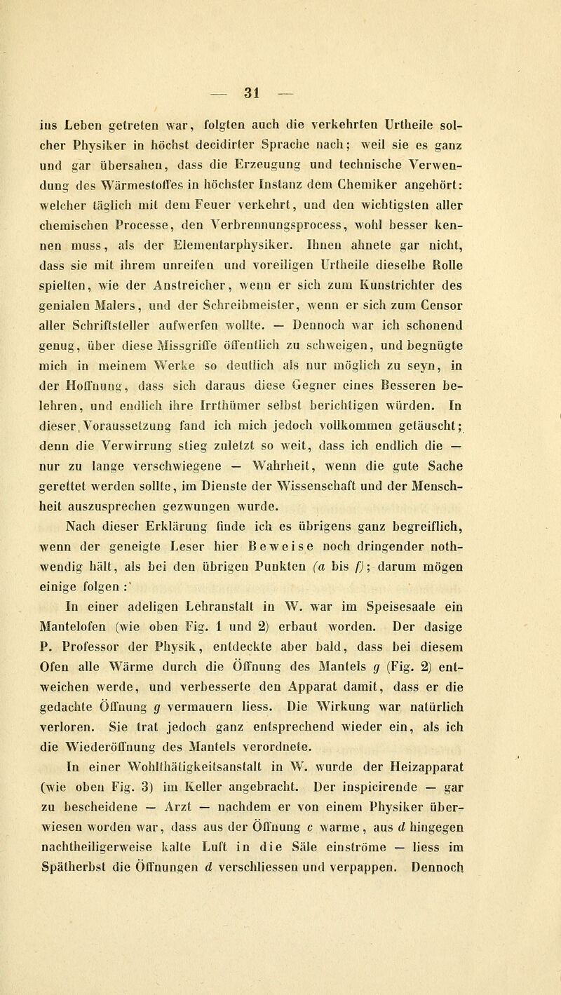 ins Leben getreten war, folgten auch die verkehrten Urtheile sol- cher Physiker in höchst decidirter Sprache nach; weil sie es ganz und gar übersahen, dass die Erzeugung und technische Verwen- dung des Wärmestoffes in höchster Instanz dem Chemiker angehört: welcher täglich mit dem Feuer verkehrt, und den wichtigsten aller chemischen Processe, den Verbrennungsprocess, wohl besser ken- nen muss, als der Elementarphysiker. Ihnen ahnete gar nicht, dass sie mit ihrem unreifen und voreiligen Urtheile dieselbe Rolle spielten, wie der Anstreicher, wenn er sich zum Kunstrichter des genialen Malers, und der Schreibmeister, wenn er sich zum Censor aller Schriftsteller aufwerfen wollte. — Dennoch war ich schonend genug, über diese Missgriffe öffentlich zu schweigen, und begnügte mich in meinem Werke so deutlich als nur möglich zu seyn, in der Hoffnung, dass sich daraus diese Gegner eines Besseren be- lehren, und endlich ihre Irrthümer selbst berichtigen würden. In dieser Voraussetzung fand ich mich jedoch vollkommen getäuscht; denn die Verwirrung stieg zuletzt so weit, dass ich endlich die — nur zu lange verschwiegene — Wahrheit, wenn die gute Sache gerettet werden sollte, im Dienste der Wissenschaft und der Mensch- heit auszusprechen gezwungen wurde. Nach dieser Erklärung finde ich es übrigens ganz begreiflich, wenn der geneigte Leser hier Beweise noch dringender noth- wendig hält, als bei den übrigen Punkten (a bis f); darum mögen einige folgen :' In einer adeligen Lehranstalt in W. war im Speisesaale ein Mantelofen (wie oben Fig. 1 und 2) erbaut worden. Der dasige P. Professor der Physik, entdeckte aber bald, dass bei diesem Ofen alle Wärme durch die Öffnung des Mantels g (Fig. 2) ent- weichen werde, und verbesserte den Apparat damit, dass er die gedachte Öffnung g vermauern liess. Die Wirkung war natürlich verloren. Sie trat jedoch ganz entsprechend wieder ein, als ich die Wiederöffnung des Mantels verordnete. In einer Wohlthätigkeitsanstalt in W. wurde der Heizapparat (wie oben Fig. 3) im Keller angebracht. Der inspicirende — gar zu bescheidene — Arzt — nachdem er von einem Physiker über- wiesen worden war, dass aus der Öffnung c warme, aus d hingegen nachtheiligerweise kalte Luft in die Säle einströme — liess im Spätherbst die Öffnungen d verschliessen und verpappen. Dennoch