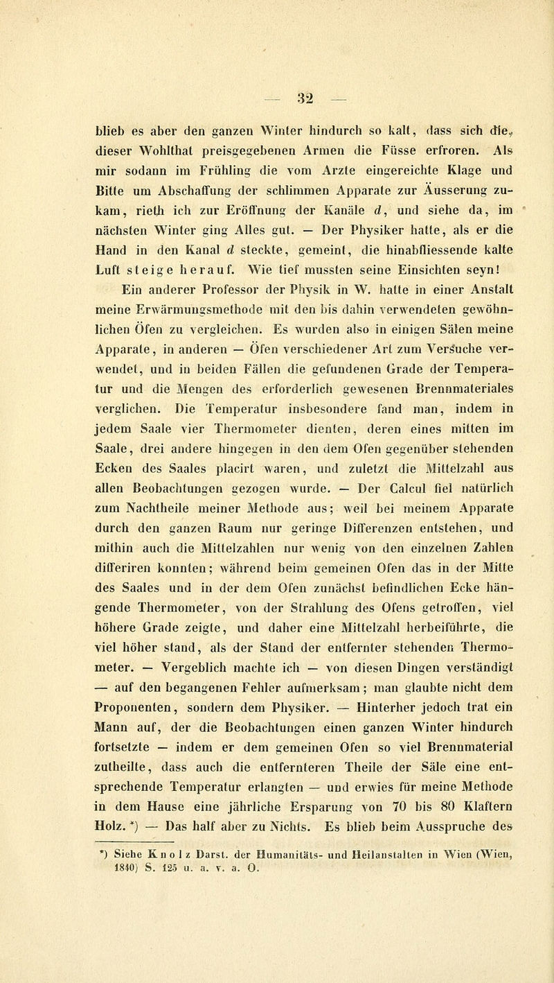 blieb es aber den ganzen Winter hindurch so kalt, dass sich die? dieser Wohlthat preisgegebenen Armen die Füsse erfroren. Als mir sodann im Frühling die vom Arzte eingereichte Klage und Bitte um Abschaffung der schlimmen Apparate zur Äusserung zu- kam, rieth ich zur Eröffnung der Kanäle d, und siehe da, im nächsten Winter ging Alles gut. — Der Physiker hatte, als er die Hand in den Kanal d steckte, gemeint, die hinabfliessende kalte Luft steige herauf. Wie tief mussten seine Einsichten seyn! Ein anderer Professor der Physik in W. hatte in einer Anstalt meine Erwärmungsmethode mit den bis dahin verwendeten gewöhn- lichen Öfen zu vergleichen. Es wurden also in einigen Sälen meine Apparate, in anderen — Öfen verschiedener Art zum Verbuche ver- wendet, und in beiden Fällen die gefundenen Grade der Tempera- tur und die Mengen des erforderlich gewesenen Brennmateriales verglichen. Die Temperatur insbesondere fand man, indem in jedem Saale vier Thermometer dienten, deren eines mitten im Saale, drei andere hingegen in den dem Ofen gegenüber stehenden Ecken des Saales placirt waren, und zuletzt die Mittelzahl aus allen Beobachtungen gezogen wurde. — Der Calcul fiel natürlich zum Nachtheile meiner Methode aus; weil bei meinem Apparate durch den ganzen Raum nur geringe Differenzen entstehen, und mithin auch die Mittelzahlen nur wenig von den einzelnen Zahlen differiren konnten; während beim gemeinen Ofen das in der Mitte des Saales und in der dem Ofen zunächst befindlichen Ecke hän- gende Thermometer, von der Strahlung des Ofens getroffen, viel höhere Grade zeigte, und daher eine Mittelzahl herbeiführte, die viel höher stand, als der Stand der entfernter stehenden Thermo- meter. — Vergeblich machte ich — von diesen Dingen verständigt — auf den begangenen Fehler aufmerksam; man glaubte nicht dem Propouenten, sondern dem Physiker. — Hinterher jedoch trat ein Mann auf, der die Beobachtungen einen ganzen Winter hindurch fortsetzte — indem er dem gemeinen Ofen so viel Brennmaterial zutheilte, dass auch die entfernteren Theile der Säle eine ent- sprechende Temperatur erlangten — und erwies für meine Methode in dem Hause eine jährliche Ersparung von 70 bis 80 Klaftern Holz. *) — Das half aber zu Nichts. Es blieb beim Ausspruche des *) Siehe Kno 1 z Barst, der Humanitäts- und Heilanstalten in Wien (Wien, 1840) S. 125 u. a. v. a. 0.