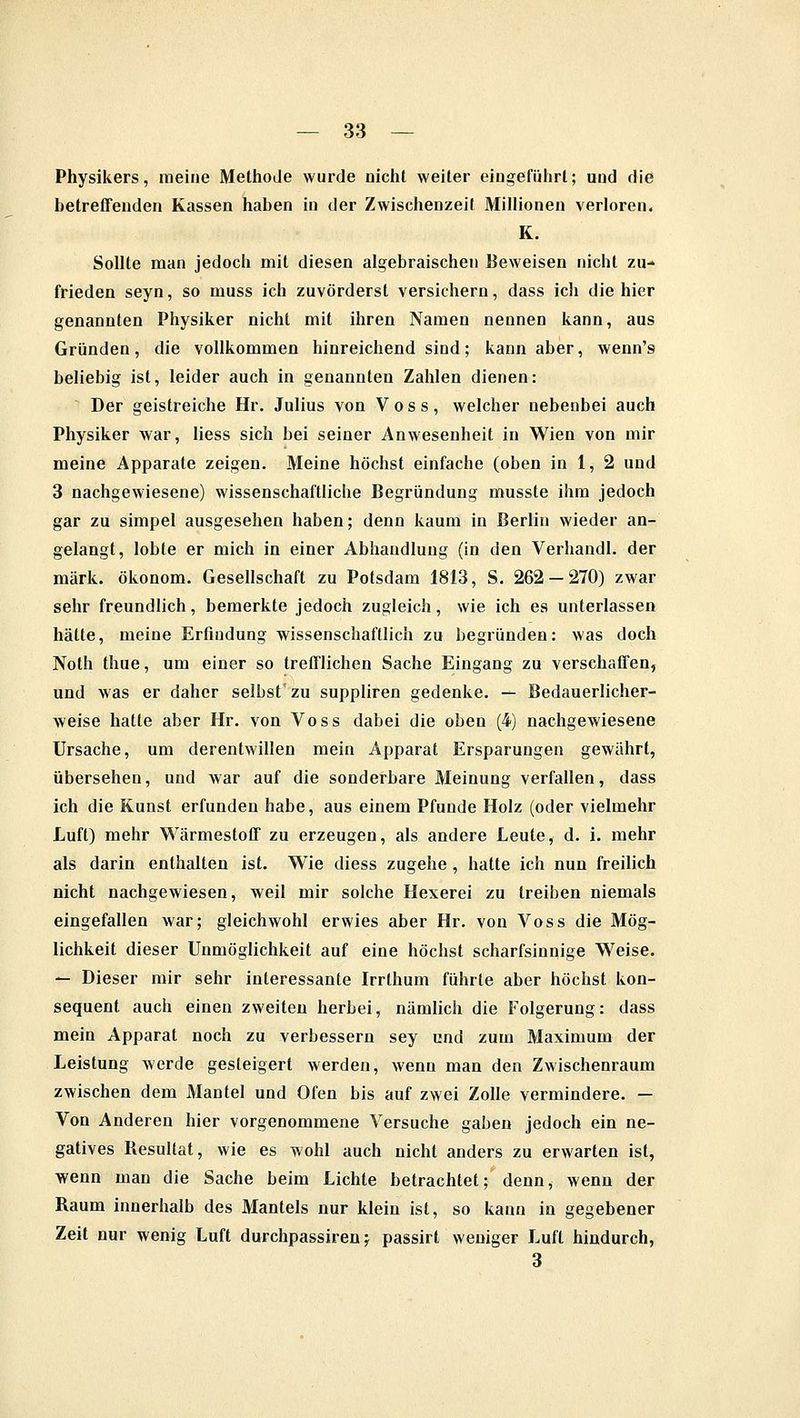 Physikers, meine Methode wurde nichl weiter eingeführt; und die betreffenden Kassen haben in der Zwischenzeil Millionen verloren. K. Sollte man jedoch mit diesen algebraischen Beweisen nicht zu- frieden seyn, so muss ich zuvörderst versichern, dass ich die hier genannten Physiker nicht mit ihren Namen nennen kann, aus Gründen, die vollkommen hinreichend sind; kann aber, wenn's beliebig ist, leider auch in genannten Zahlen dienen: Der geistreiche Hr. Julius von Voss, welcher nebenbei auch Physiker war, liess sich bei seiner Anwesenheit in Wien von mir meine Apparate zeigen. Meine höchst einfache (oben in 1, 2 und 3 nachgewiesene) wissenschaftliche Begründung musste ihm jedoch gar zu simpel ausgesehen haben; denn kaum in Berlin wieder an- gelangt, lobte er mich in einer Abhandlung (in den Verhandl. der mark. Ökonom. Gesellschaft zu Potsdam 1813, S. 262 — 270) zwar sehr freundlich, bemerkte jedoch zugleich, wie ich es unterlassen hätte, meine Erfindung wissenschaftlich zu begründen: was doch Noth thue, um einer so trefflichen Sache Eingang zu verschaffen, und was er daher selbst'zu suppliren gedenke. — Bedauerlicher- weise hatte aber Hr. von Voss dabei die oben (4) nachgewiesene Ursache, um derentwillen mein Apparat Ersparungen gewährt, übersehen, und war auf die sonderbare Meinung verfallen, dass ich die Kunst erfunden habe, aus einem Pfunde Holz (oder vielmehr Luft) mehr Wärmestoff zu erzeugen, als andere Leute, d. i. mehr als darin enthalten ist. Wie diess zugehe , hatte ich nun freilich nicht nachgewiesen, weil mir solche Hexerei zu treiben niemals eingefallen war; gleichwohl erwies aber Hr. von Voss die Mög- lichkeit dieser Unmöglichkeit auf eine höchst scharfsinnige Weise. — Dieser mir sehr interessante Irrthum führte aber höchst kon- sequent auch einen zweiten herbei, nämlich die Folgerung: dass mein Apparat noch zu verbessern sey und zum Maximum der Leistung werde gesteigert werden, wenn man den Zwischenraum zwischen dem Mantel und Ofen bis auf zwei Zolle vermindere. — Von Anderen hier vorgenommene Versuche gaben jedoch ein ne- gatives Resultat, wie es wohl auch nicht anders zu erwarten ist, wenn man die Sache beim Lichte betrachtet; denn, wenn der Raum innerhalb des Mantels nur klein ist, so kann in gegebener Zeit nur wenig Luft durchpassiren j passirl weniger Luft hindurch, 3