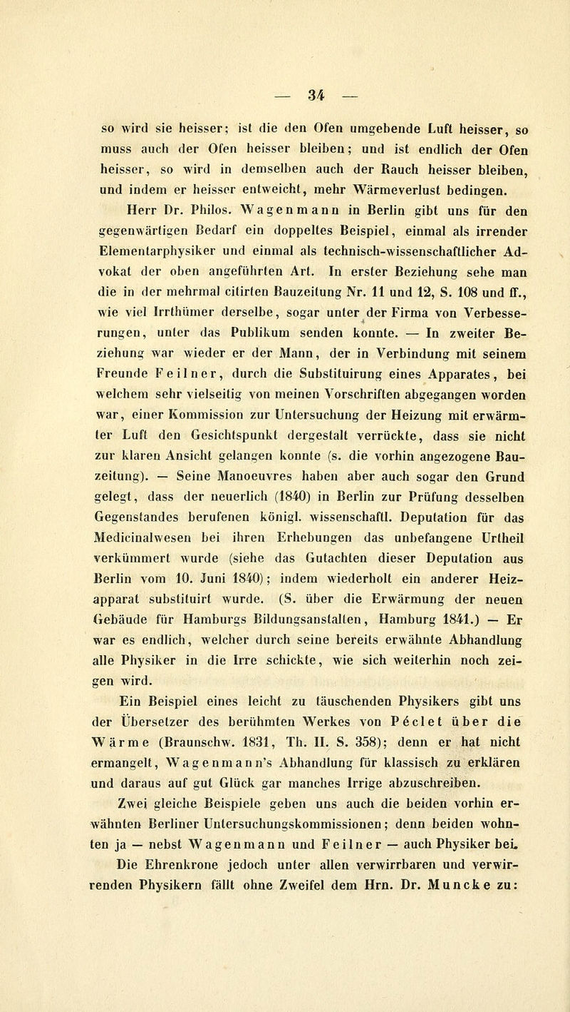 so wird sie heisser; ist die den Ofen umgebende Luft heisser, so muss auch der Ofen heisser bleiben; und ist endlich der Ofen heisser, so wird in demselben auch der Rauch heisser bleiben, und indem er heisser entweicht, mehr Wärmeverlust bedingen. Herr Dr. Philos. Wagenmann in Berlin gibt uns für den gegenwärtigen Bedarf ein doppeltes Beispiel, einmal als irrender Elementarphysiker und einmal als technisch-wissenschaftlicher Ad- vokat der oben angeführten Art. In erster Beziehung sehe man die in der mehrmal citirten Bauzeitung Nr. 11 und 12, S. 108 und ff., wie viel Jrrthümer derselbe, sogar unter der Firma von Verbesse- rungen, unter das Publikum senden konnte. — In zweiter Be- ziehung war wieder er der Mann, der in Verbindung mit seinem Freunde Feilner, durch die Substituirung eines Apparates, bei welchem sehr vielseitig von meinen Vorschriften abgegangen worden war, einer Kommission zur Untersuchung der Heizung mit erwärm- ter Luft den Gesichtspunkt dergestalt verrückte, dass sie nicht zur klaren Ansicht gelangen konnte (s. die vorhin angezogene Bau- zeitung). — Seine Manoeuvres haben aber auch sogar den Grund gelegt, dass der neuerlich (1840) in Berlin zur Prüfung desselben Gegenstandes berufenen königl. wissenschaftl. Deputation für das Medicinalwesen bei ihren Erhebungen das unbefangene Urtheil verkümmert wurde (siehe das Gutachten dieser Deputation aus Berlin vom 10. Juni 1840); indem wiederholt ein anderer Heiz- apparat substituirt wurde. (S. über die Erwärmung der neuen Gebäude für Hamburgs Bildungsanstalten, Hamburg 1841.) — Er war es endlich, welcher durch seine bereits erwähnte Abhandlung alle Physiker in die Irre schickte, wie sich weiterhin noch zei- gen wird. Ein Beispiel eines leicht zu täuschenden Physikers gibt uns der Übersetzer des berühmten Werkes von P6clet über die Wärme (Braunschw. 1831, Th. II. S. 358); denn er hat nicht ermangelt, Wagenmann's Abhandlung für klassisch zu erklären und daraus auf gut Glück gar manches Irrige abzuschreiben. Zwei gleiche Beispiele geben uns auch die beiden vorhin er- wähnten Berliner Untersuchungskommissionen; denn beiden wohn- ten ja — nebst Wagenmann und Feilner — auch Physiker bei. Die Ehrenkrone jedoch unter allen verwirrbaren und verwir- renden Physikern fällt ohne Zweifel dem Hrn. Dr. JVIuncke zu: