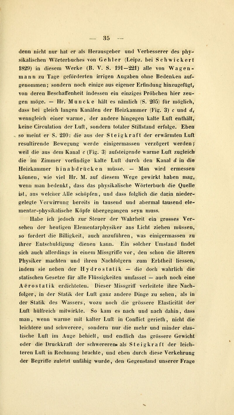 denn nicht nur hat er als Herausgeber und Verbesserer des phy- sikalischen Wörterbuches von Gehler (Leipz. bei Schwickert 1829) in diesem Werke (B. V. S. 191-221) alle von Wagen- mann zu Tage geförderten irrigen Angaben ohne Bedenken auf- genommen; sondern noch einige aus eigener Erfindung hinzugefügt, von deren Beschaffenheit indessen ein einziges Pröbchen hier zeu- gen möge. — Hr. Muncke hält es nämlich (S. 205) für möglich, dass bei gleich langen Kanälen der Heizkammer (Fig. 3) c und df wenngleich einer warme, der andere hingegen kalte Luft enthält, keine Circulation der Luft, sondern totaler Stillstand erfolge. Eben so meint er S. 210: die aus der Steigkraft der erwärmten Luft resultirende Bewegung werde einigermassen verzögert werden j weil die aus dem Kanal c (Fig. 3) aufsteigende warme Luft zugleich die im Zimmer vorfindige kalte Luft durch den Kanal d in die Heizkammer hinabdrücken müsse. — Man wird ermessen können, wie viel Hr. M. auf diesem Wege gewirkt haben mag, wenn man bedenkt, dass das physikalische Wörterbuch die Quelle ist, aus welcher Alle schöpfen, und dass folglich die darin nieder- gelegte Verwirrung bereits in tausend und abermal tausend ele- mentar-physikalische Köpfe übergegangen seyn muss. Habe ich jedoch zur Steuer der Wahrheit ein grosses Ver- sehen der heutigen Elementarphysiker ans Licht ziehen müssen, so fordert die Billigkeit, auch anzuführen, was einigermassen zu ihrer Entschuldigung dienen kann. Ein solcher Umstand findet sich auch allerdings in einem Missgriffe vor, den schon die älteren Physiker machten und ihren Nachfolgern zum Erbtheil Hessen, indem sie neben der Hydrostatik — die doch wahrlich die statischen Gesetze für alle Flüssigkeiten umfasset — auch noch eine Aerostatik erdichteten. Dieser Missgriff verleitete ihre Nach- folger, in der Statik der Luft ganz andere Dinge zu sehen, als in der Statik des Wassers, wozu noch die grössere Elasticität der Luft hülfreich mitwirkte. So kam es nach und nach dahin, dass man, wenn warme mit kalter Luft in Conflict gerieth, nicht die leichtere und schwerere, sondern nur die mehr und minder elas- tische Luft im Auge behielt, und endlich das grössere Gewicht oder die Druckkraft der schwereren« als Steigkraft der leich- teren Luft in Bechnung brachte, und eben durch diese Verkehrung der Begriffe zuletzt unfähig wurde, den Gegenstand unserer Frage