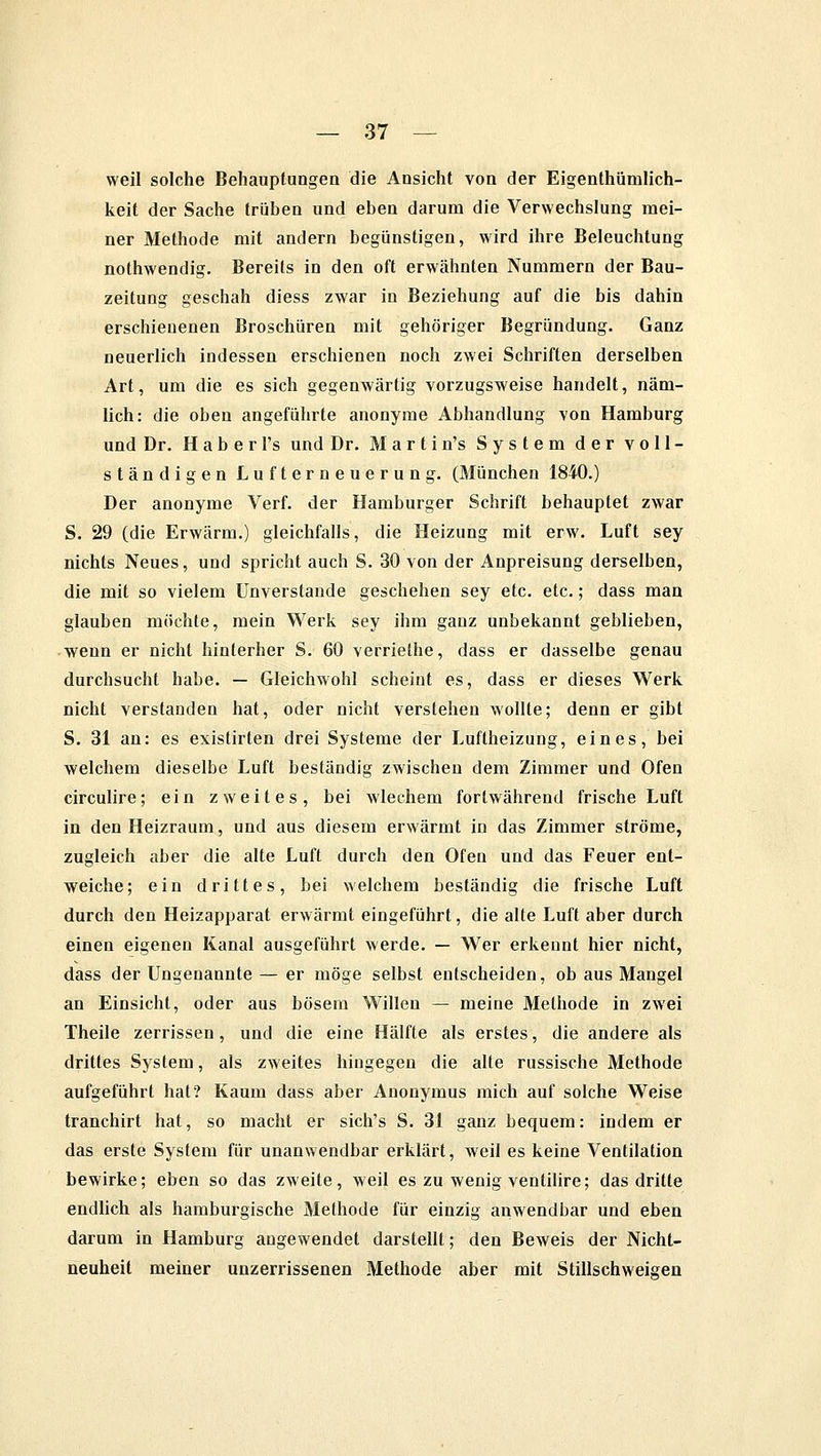 weil solche Behauptungen die Ansicht von der Eigentümlich- keit der Sache trüben und eben darum die Verwechslung mei- ner Methode mit andern begünstigen, wird ihre Beleuchtung nothwendig. Bereits in den oft erwähnten Nummern der Bau- zeitung geschah diess zwar in Beziehung auf die bis dahin erschienenen Broschüren mit gehöriger Begründung. Ganz neuerlich indessen erschienen noch zwei Schriften derselben Art, um die es sich gegenwärtig vorzugsweise handelt, näm- lich: die oben angeführte anonyme Abhandlung von Hamburg und Dr. H a b e r l's und Dr. Marti n's System der voll- ständigen Lufterneuerung. (München 1840.) Der anonyme Verf. der Hamburger Schrift behauptet zwar S. 29 (die Erwärm.) gleichfalls, die Heizung mit erw. Luft sey nichts Neues, und spricht auch S. 30 von der Anpreisung derselben, die mit so vielem Unverstände geschehen sey etc. etc.; dass man glauben möchte, mein Werk sey ihm ganz unbekannt geblieben, wenn er nicht hinterher S. 60 verriethe, dass er dasselbe genau durchsucht habe. — Gleichwohl scheint es, dass er dieses Werk nicht verstanden hat, oder nicht verstehen wollte; denn er gibt S. 31 an: es existirten drei Systeme der Luftheizung, eines, bei welchem dieselbe Luft beständig zwischen dem Zimmer und Ofen circulire; ein zweites, bei wlechem fortwährend frische Luft in den Heizraum, und aus diesem erwärmt in das Zimmer ströme, zugleich aber die alte Luft durch den Ofen und das Feuer ent- weiche; ein drittes, bei welchem beständig die frische Luft durch den Heizapparat erwärmt eingeführt, die alte Luft aber durch einen eigenen Kanal ausgeführt werde. — Wer erkennt hier nicht, dass der Ungenannte — er möge selbst entscheiden, ob aus Mangel an Einsicht, oder aus bösem Willen — meine Methode in zwei Theile zerrissen, und die eine Hälfte als erstes, die andere als drittes System, als zweites hingegen die alte russische Methode aufgeführt hat? Kaum dass aber Anonymus mich auf solche Weise tranchirt hat, so macht er sich's S. 31 ganz bequem: indem er das erste System für unanwendbar erklärt, weil es keine Ventilation bewirke; eben so das zweite, weil es zu wenig ventilire; das dritte endlich als hamburgische Methode für einzig anwendbar und eben darum in Hamburg angewendet darstellt; den Beweis der Nicht- neuheit meiner unzerrissenen Methode aber mit Stillschweigen