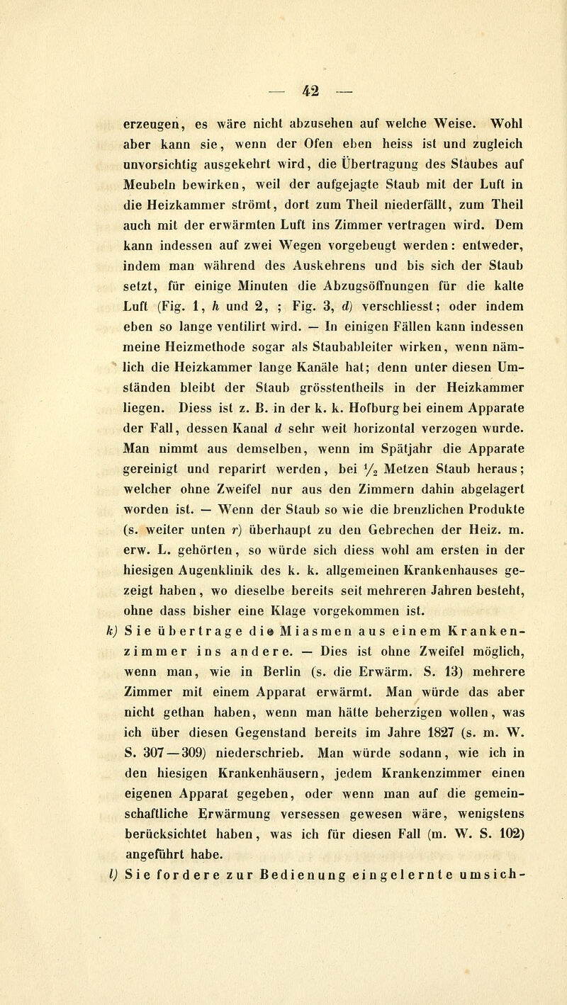 erzeugen, es wäre nicht abzusehen auf welche Weise. Wohl aber kann sie, wenn der Ofen eben heiss ist und zugleich unvorsichtig ausgekehrt wird, die Übertragung des Staubes auf Meubeln bewirken, weil der aufgejagte Staub mit der Luft in die Heizkammer strömt, dort zum Theil niederfällt, zum Theil auch mit der erwärmten Luft ins Zimmer vertragen wird. Dem kann indessen auf zwei Wegen vorgebeugt werden: entweder, indem man während des Auskehrens und bis sich der Staub setzt, für einige Minuten die Abzugsöffnungen für die kalte Luft (Fig. 1, h und 2, ; Fig. 3, d) verschliesst; oder indem eben so lange ventilirt wird. — In einigen Fällen kann indessen meine Heizmethode sogar als Staubabieiter wirken, wenn näm- ' lieh die Heizkammer lange Kanäle hat; denn unter diesen Um- ständen bleibt der Staub grösstentheils in der Heizkammer liegen. Diess ist z. B. in der k. k. Hofburg bei einem Apparate der Fall, dessen Kanal d sehr weit horizontal verzogen wurde. Man nimmt aus demselben, wenn im Spätjahr die Apparate gereinigt und reparirt werden, bei y2 Metzen Staub heraus; welcher ohne Zweifel nur aus den Zimmern dahin abgelagert worden ist. — Wenn der Staub so wie die breuzlichen Produkte (s. weiter unten r) überhaupt zu den Gebrechen der Heiz. m. erw. L. gehörten, so würde sich diess wohl am ersten in der hiesigen Augenklinik des k. k. allgemeinen Krankenhauses ge- zeigt haben , wo dieselbe bereits seit mehreren Jahren besteht, ohne dass bisher eine Klage vorgekommen ist. k) Sie übertrage d i © Miasmen aus einem Kranken- zimmer ins andere. — Dies ist ohne Zweifel möglich, wenn man, wie in Berlin (s. die Erwärm. S. 13) mehrere Zimmer mit einem Apparat erwärmt. Man würde das aber nicht gethan haben, wenn man hätte beherzigen wollen, was ich über diesen Gegenstand bereits im Jahre 1827 (s. m. W. S. 307 — 309) niederschrieb. Man würde sodann, wie ich in den hiesigen Krankenhäusern, jedem Krankenzimmer einen eigenen Apparat gegeben, oder wenn man auf die gemein- schaftliche Erwärmung versessen gewesen wäre, wenigstens berücksichtet haben, was ich für diesen Fall (m. W. S. 102) angeführt habe. I) Sie fordere zur Bedienung eingelernte ums ich-