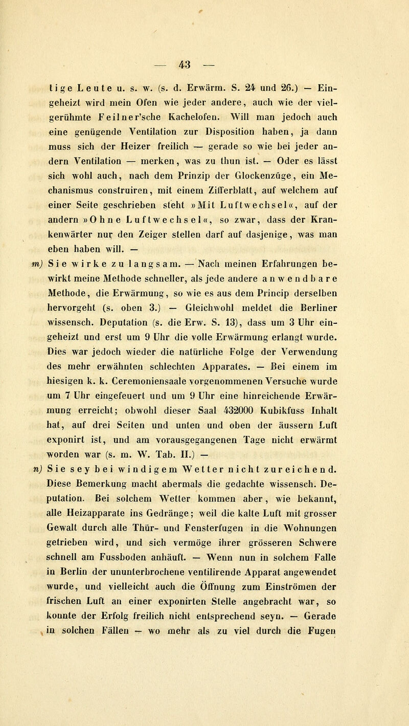 ti ge L e u te u. s. w. (s. d. Erwärm. S. 24 und 26.) — Ein- geheizt wird mein Ofen wie jeder andere, auch wie der viel- gerühmte Feilner'sche Kachelofen. Will man jedoch auch eine genügende Ventilation zur Disposition haben, ja dann muss sich der Heizer freilich — gerade so wie bei jeder an- dern Ventilation — merken, was zu thun ist. — Oder es lässt sich wohl auch, nach dem Prinzip der Glockenzüge, ein Me- chanismus construiren, mit einem Zifferblatt, auf welchem auf einer Seite geschrieben steht »Mit Luftwechsel«, auf der andern »Ohne Luftwechsel«, so zwar, dass der Kran- kenwärter nur den Zeiger stellen darf auf dasjenige, was man eben haben will. — m) Sie wirke zu langsam. — Nach meinen Erfahrungen be- wirkt meine Methode schneller, als jede andere anwendbare Methode, die Erwärmung, so wie es aus dem Princip derselben hervorgeht (s. oben 3.) — Gleichwohl meldet die Berliner wissensch. Deputation (s. die Erw. S. 13), dass um 3 Uhr ein- geheizt und erst um 9 Uhr die volle Erwärmung erlangt wurde. Dies war jedoch wieder die natürliche Folge der Verwendung des mehr erwähnten schlechten Apparates. — Bei einem im hiesigen k. k. Ceremoniensaale vorgenommenen Versuche wurde um 7 Uhr eingefeuert und um 9 Uhr eine hinreichende Erwär- mung erreicht; obwohl dieser Saal 432000 Kubikfuss Inhalt hat, auf drei Seiten und unten und oben der äussern Luft exponirt ist, und am vorausgegangenen Tage nicht erwärmt worden war (s. m. W. Tab. IL) — n) Sie sey bei windigem Wetter nicht zureichend. Diese Bemerkung macht abermals die gedachte wissensch. De- putation. Bei solchem Wetter kommen aber, wie bekannt, alle Heizapparate ins Gedränge; weil die kalte Luft mit grosser Gewalt durch alle Thür- und Fensterfugen in die Wohnungen getrieben wird, und sich vermöge ihrer grösseren Schwere schnell am Fussboden anhäuft. — Wenn nun in solchem Falle in Berlin der ununterbrochene ventilirende Apparat angewendet wurde, und vielleicht auch die Öffnung zum Einströmen der frischen Luft an einer exponirten Stelle angebracht war, so konnte der Erfolg freilich nicht entsprechend seyn. — Gerade ^in solchen Fällen — wo mehr als zu viel durch die Fugen