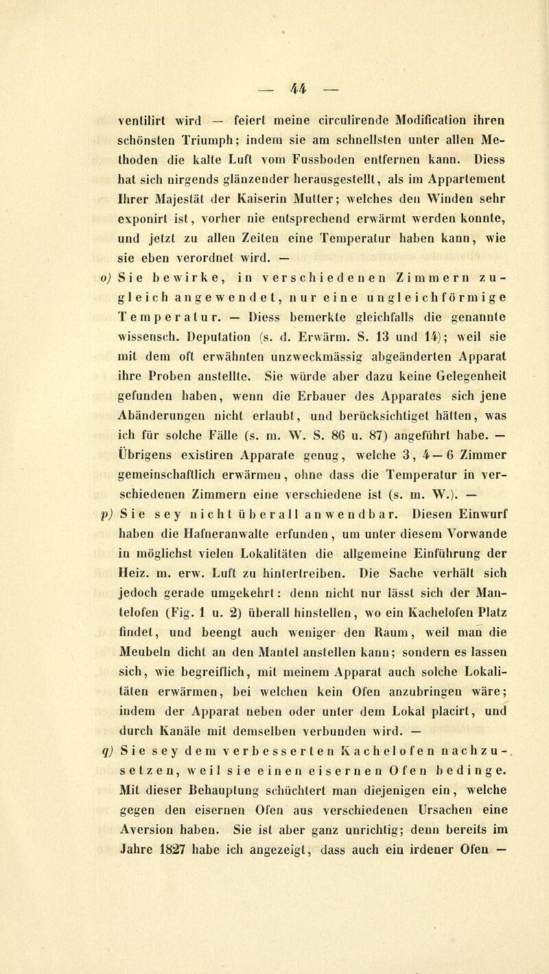 ventilirt wird — feiert meine circulirende Modifikation ihren schönsten Triumph; indem sie am schnellsten unter allen Me- thoden die kalte Luft vom Fussboden entfernen kann, üiess hat sich nirgends glänzender herausgestellt, als im Appartement Ihrer Majestät der Kaiserin Mutter; welches den Winden sehr exponirt ist, vorher nie entsprechend erwärmt werden konnte, und jetzt zu allen Zeiten eine Temperatur haben kann, wie sie eben verordnet wird. — oJSie bewirke, in verschiedenen Zimmern zu- gleich angewendet, nur eine ungleichförmige Temperatur. — Diess bemerkte gleichfalls die genannte wissensch. Deputation (s. d. Erwärm. S. 13 und 14); weil sie mit dem oft erwähnten unzweckmässig abgeänderten Apparat ihre Proben anstellte. Sie würde aber dazu keine Gelegenheit gefunden haben, wenn die Erbauer des Apparates sich jene Abänderungen nicht erlaubt, und berücksichtiget hätten, was ich für solche Fälle (s. m. W. S. 86 u. 87) augeführt habe. — Übrigens existiren Apparate genug, welche 3,4—6 Zimmer gemeinschaftlich erwärmen, ohne dass die Temperatur in ver- schiedenen Zimmern eine verschiedene ist (s. m. W.). — p) Sie sey nicht überall anwendbar. Diesen Einwurf haben die Hafneranwalte erfunden , um unter diesem Vorwande in möglichst vielen Lokalitäten die allgemeine Einführung der Heiz. m. erw. Luft zu hintertreiben. Die Sache verhält sich jedoch gerade umgekehrt: denn nicht nur lässt sich der Man- telofen (Fig. 1 u. 2) überall hinstellen, wo ein Kachelofen Platz findet, und beengt auch weniger den Raum, weil man die Meubeln dicht an den Mantel anstellen kann; sondern es lassen sich, wie begreiflich, mit meinem Apparat auch solche Lokali- täten erwärmen, bei welchen kein Ofen anzubringen wäre; indem der Apparat neben oder unter dem Lokal placirt, und durch Kanäle mit demselben verbunden wird. — q) Sie sey dem verbesserten Kachelofen nachzu- setzen, weil sie einen eisernen Ofen bedinge. Mit dieser Behauptung schüchtert man diejenigen ein, welche gegen den eisernen Ofen aus verschiedenen Ursachen eine Aversion haben. Sie ist aber ganz unrichtig; denn bereits im Jahre 1827 habe ich angezeigt, dass auch ein irdener Ofen —