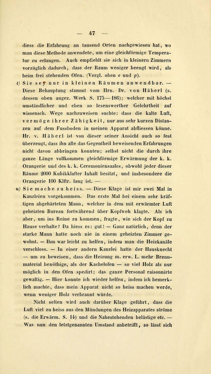 diess die Erfahrung an tausend Orten nachgewiesen hat, wo man diese Methode anwendete, um eine gleichförmige Tempera- tur zu erlangen. Auch empfiehlt sie sich in kleinern Zimmern vorzüglich dadurch, dass der Raum weniger beengt wird, als beim frei stehenden Ofen. (Vergl. oben e und p). t) Sie sey nur in kleinen Räumen anwendbar. — Diese Rehauptung stammt vom Hrn. Dr. von Häberl (s. dessen oben angez. Werk S. 175 —186); welcher mit höchst umständlicher und eben so lesenswerther Gelehrtheit auf wissensch. Wege nachzuweisen suchte: dass die kalte Luft, vermöge ihrer Zähigkeit, nur aus sehr kurzen Distan- zen auf dem Fussboden in meinen Apparat abfliessen könne. Hr. v. Häberl ist von dieser seiner Ansicht auch so fest überzeugt, dass ihn alle das Gegentheil beweisenden Erfahrungen nicht davon abbringen konnten; selbst nicht die durch ihre ganze Länge vollkommen gleichförmige Erwärmung der k. k. Orangerie und des k. k. Ceremoniensaales, obwohl jeder dieser Räume 2000 Kubikklafter Inhalt besitzt, und insbesondere die Orangerie 100 Klftr. lang ist. — u) Sie mache zu heiss. — Diese Klage ist mir zwei Mal in Kanzleien vorgekommen. Das erste Mal bei einem sehr kräf- tigen abgehärteten Mann, welcher in dem mit erwärmter Luft geheizten Rureau fortwährend über Kopfweh klagte. Als ich aber, um ins Reine zu kommen, fragte, wie sich der Kopf zu Hause verhalte? Da hiess es: gut! — Ganz natürlich, denn der starke Mann hatte noch nie in einem geheizten Zimmer ge- wohnt. — Ihm war leicht zu helfen, indem man die Heizkanäle verschluss. — In einer andern Kanzlei hatte der Hausknecht — um zu beweisen, dass die Heizung m. erw. L. mehr Rrenn- material benöthige, als der Kachelofen — so viel Holz als nur möglich in den Ofen spedirt; das ganze Personal raisonnirte gewaltig. — Hier konnte ich wieder helfen, indem ich bemerk- lich machte, dass mein Apparat nicht so heiss machen werde, wenn weniger Holz verbrannt würde. Nicht selten wird auch darüber Klage geführt, dass die Luft viel zu heiss aus den Mündungen des Heizapparates ströme (s. die Erwärm. S. 14) und die Nahestehenden belästige etc. — Was nun den letztgenannten Umstand anbetrifft, so lässt sich