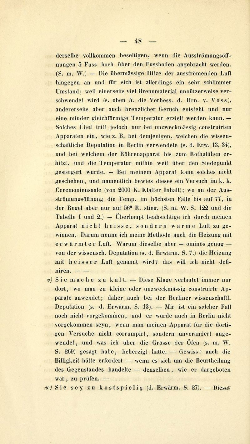 derselbe vollkommen beseitigen, wenn die Ausströmungsöff- nungen 5 Fuss hoch über den Fussboden angebracht werden. (S. m. W.) — Die übermässige Hitze der ausströmenden Luft hingegen an und für sich ist allerdings ein sehr schlimmer Umstand; weil einerseits viel Brennmaterial unnützerweise ver- schwendet wird (s. oben 5. die Verbess. d. Hrn. v. Voss), andererseits aber auch brenzlicher Geruch entsteht und nur eine minder gleichförmige Temperatur erzielt werden kann. — Solches Übel tritt jedoch nur bei uuzweckmässig construirten Apparaten ein, wie z. B. bei demjenigen, welchen die wissen- schaftliche Deputation in Berlin verwendete (s. d. Erw. 13, 34), und bei welchem der Böhrenapparat bis zum Rothglühen er- hitzt, und die Temperatur mithin weit über den Siedepunkt gesteigert wurde. — Bei meinem Apparat kann solches nicht geschehen, und namentlich bewies dieses ein Versuch im k. k. Ceremoniensaale (von 2000 K. Klafter Inhalt); wo an der Aus- strömungsöffnung die Temp. im höchsten Falle bis auf 77, in der Regel aber nur auf 56° R. stieg. (S. m. W. S. 122 und die Tabelle I und 2.) — Überhaupt beabsichtige ich durch meinen Apparat nicht heisse, sondern warme Luft zu ge- winnen. Darum nenne ich meine Methode auch die Heizung mit erwärmter Luft. Warum dieselbe aber — ominös genug — von der wissensch. Deputation (s. d. Erwärm. S. 7.) die Heizung mit heisser Luft genannt wird? das will ich nicht defi- niren. v) Sie mache zu kalt. — Diese Klage verlautet immer nur dort, wo man zu kleine oder unzweckmässig construirte Ap- parate anwendet; daher auch bei der Berliner wissenschaftl. Deputation (s. d. Erwärm. S. 13). — Mir ist ein solcher Fall noch nicht vorgekommen, und er würde auch in Berlin nicht vorgekommen seyn, wenn man meinen Apparat für die dorti- gen Versuche nicht corrumpirt, sondern unverändert ange- wendet, und was ich über die Grösse der Öfen (s. m. W. S. 269) gesagt habe, beherzigt hätte. — Gewiss! auch die Billigkeit hätte erfordert — wenn es sich um die Beurtheilung des Gegenstandes handelte — denselben, wie er dargeboten war, zu prüfen. — w,) Sie sey zu kostspielig (d. Erwärm. S. 27). — Diese»'