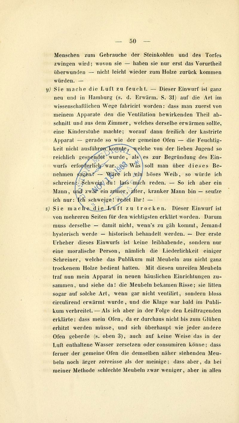 Menschen zum Gebrauche der Steinkohlen und des Torfes zwingen wird; wovon sie — haben sie nur erst das Vorurtheil überwunden — nicht leicht wieder zum Holze zurück kommen würden. — y) Sie mache die Luft zu feucht. — Dieser Einwurf ist ganz neu und in Hamburg (s. d. Erwärm. S. 31) auf die Art im wissenschaftlichen Wege fabricirt worden: dass man zuerst von meinem Apparate den die Ventilation bewirkenden Theil ab- schnitt und aus dem Zimmer, welches derselbe erwärmen sollte, eine Kinderstube machte; worauf dann freilich der kastrirte Apparat — gerade so wie der gemeine Ofen — die Feuchtig- keit nicht ausführpa^^gn^p^welche von der lieben Jugend so reichlich gespendet wurde, als es zur Begründung des Ein- wurfs erfoD^rlicb/3war.,^> Was J soll man über dieses Be- nehmen mgkix^— XSäre ich ^eii/ böses Weib, so würde ich schreien« ^chweisi, au! bj^s mich reden. — So ich aber ein Mann, und) zwar ein a/mer, alter, kranker Mann bin — seufze ich nur: Nfcn schweige! radet Ihr! — z) Sie m a c n^e^dje^Jsii f t zu trocken. Dieser Einwurf ist von mehreren Seiten für den wichtigsten erklärt worden. Darum muss derselbe — damit nicht, wenn's zu gäh kommt, Jemand hysterisch werde — historisch behandelt werden. — Der erste Urheber dieses Einwurfs ist keine leibhabende, sondern nur eine moralische Person, nämlich die Liederlichkeit einiger Schreiner, welche das Publikum mit Meubeln aus nicht ganz trockenem Holze bedient hatten. Mit diesen unreifen Meubeln traf nun mein Apparat in neuen häuslichen Einrichtungen zu- sammen, und siehe da! die Meubeln bekamen Bisse; sie litten sogar auf solche Art, wenn gar nicht ventilirt, sondern bloss circulirend erwärmt wurde , und die Klage war bald im Publi- kum verbreitet. — Als ich aber in der Folge den Leidtragenden erklärte: dass mein Ofen, da er durchaus nicht bis zum Glühen erhitzt werden müsse, und sich überhaupt wie jeder andere Ofen geberde (s. oben 3), auch auf keine Weise das in der Luft enthaltene Wasser zersetzen oder consumiren könne; dass ferner der gemeine Ofen die demselben näher stehenden Meu- beln noch ärger zerreisse als der meinige; dass aber, da bei meiner Methode schlechte Meubeln zwar weniger, aber in allen