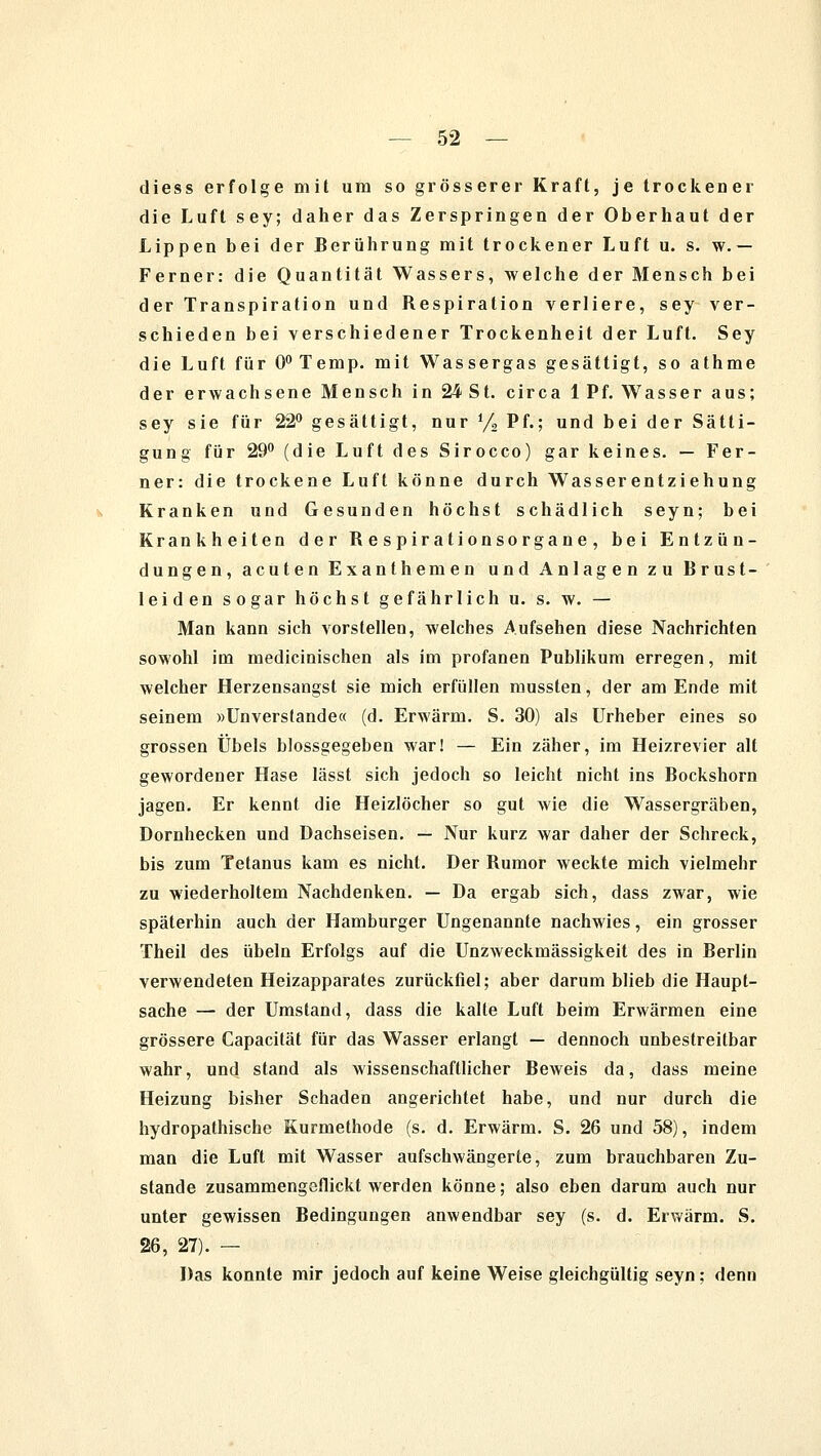 diess erfolge mit um so grösserer Kraft, je trockener die Luft sey; daher das Zerspringen der Oberhaut der Lippen bei der Berührung mit trockener Luft u. s. w. — Ferner: die Quantität Wassers, welche der Mensch bei der Transpiration und Respiration verliere, sey ver- schieden bei verschiedener Trockenheit der Luft. Sey die Luft für 0°Temp. mit Wassergas gesättigt, so athme der erwachsene Mensch in 24 St. circa 1 Pf. Wasser aus; sey sie für 22° gesättigt, nur % Pf.; und bei der Sätti- gung für 29° (die Luft des Sirocco) gar keines. — Fer- ner: die trockene Luft könne durch Wasserentziehung Kranken und Gesunden höchst schädlich seyn; bei Krankheiten der Respirationsorgane, bei Entzün- dungen, acuten Exanthemen und Anlagen zu Brust- leiden sogar höchst gefährlich u. s. w. — Man kann sich vorstellen, welches Aufsehen diese Nachrichten sowohl im medicinischen als im profanen Publikum erregen, mit welcher Herzensangst sie mich erfüllen mussten, der am Ende mit seinem »Unverstände« (d. Erwärm. S. 30) als Urheber eines so grossen Übels biossgegeben war! — Ein zäher, im Heizrevier alt gewordener Hase lässt sich jedoch so leicht nicht ins Bockshorn jagen. Er kennt die Heizlöcher so gut wie die Wassergräben, Dornhecken und Dachseisen. — Nur kurz war daher der Schreck, bis zum Tetanus kam es nicht. Der Rumor weckte mich vielmehr zu wiederholtem Nachdenken. — Da ergab sich, dass zwar, wie späterhin auch der Hamburger Ungenannte nachwies, ein grosser Theil des Übeln Erfolgs auf die Unzweckmässigkeit des in Berlin verwendeten Heizapparates zurückfiel; aber darum blieb die Haupt- sache — der Umstand, dass die kalte Luft beim Erwärmen eine grössere Capacität für das Wasser erlangt — dennoch unbestreitbar wahr, und stand als wissenschaftlicher Beweis da, dass meine Heizung bisher Schaden angerichtet habe, und nur durch die hydropathische Kurmethode (s. d. Erwärm. S. 26 und 58), indem man die Luft mit Wasser aufschwängerte, zum brauchbaren Zu- stande zusammengeflickt werden könne; also eben darum auch nur unter gewissen Bedingungen anwendbar sey (s. d. Erwärm. S. 26, 27). — Das konnte mir jedoch auf keine Weise gleichgültig seyn; denn