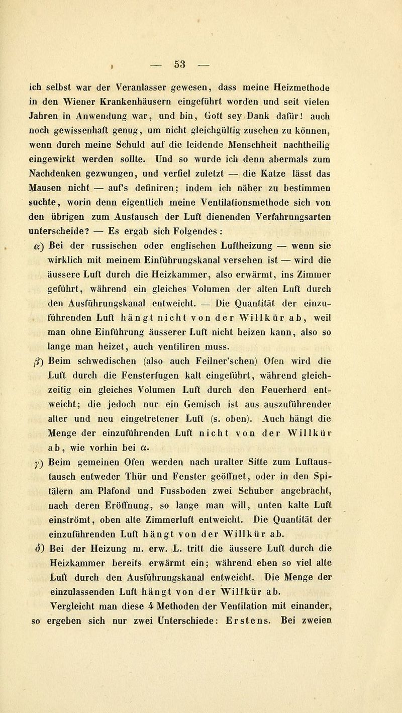 ich selbst war der Veranlasser gewesen, dass meine Heizmethode in den Wiener Krankenhäusern eingeführt worden und seit vielen Jahren in Anwendung war, und bin, Gott sey Dank dafür! auch noch gewissenhaft genug, um nicht gleichgültig zusehen zu können, wenn durch meine Schuld auf die leidende Menschheit nachtheilig eingewirkt werden sollte. Und so wurde ich denn abermals zum Nachdenken gezwungen, und verfiel zuletzt — die Katze lässt das Mausen nicht — aufs definiren; indem ich näher zu bestimmen suchte, worin denn eigentlich meine Ventilationsmethode sich von den übrigen zum Austausch der Luft dienenden Verfahrungsarten unterscheide? — Es ergab sich Folgendes : et) Bei der russischen oder englischen Luftheizung — wenn sie wirklich mit meinem Einführungskanal versehen ist — wird die äussere Luft durch die Heizkammer, also erwärmt, ins Zimmer geführt, während ein gleiches Volumen der alten Luft durch den Ausführungskanal entweicht. — Die Quantität der einzu- führenden Luft hängt nicht von der Willkür ab, weil man ohne Einführung äusserer Luft nicht heizen kann, also so lange man heizet, auch ventiliren muss. ß) Beim schwedischen (also auch Feilner'schen) Ofen wird die Luft durch die Fensterfugen kalt eingeführt, während gleich- zeitig ein gleiches Volumen Luft durch den Feuerherd ent- weicht; die jedoch nur ein Gemisch ist aus auszuführender alter und neu eingetretener Luft (s. oben). Auch hängt die Menge der einzuführenden Luft nicht von der Willkür ab, wie vorhin bei ct. y) Beim gemeinen Ofen werden nach uralter Sitte zum Luftaus- tausch entweder Thür und Fenster geöffnet, oder in den Spi- tälern am Plafond und Fussboden zwei Schuber angebracht, nach deren Eröffnung, so lange man will, unten kalte Luft einströmt, oben alte Zimmerluft entweicht. Die Quantität der einzuführenden Luft hängt von der Willkür ab. 6) Bei der Heizung m. erw. L. tritt die äussere Luft durch die Heizkammer bereits erwärmt ein; während eben so viel alte Luft durch den Ausführungskanal entweicht. Die Menge der einzulassenden Luft hängt von der Willkür ab. Vergleicht man diese 4 Methoden der Ventilation mit einander, so ergeben sich nur zwei Unterschiede: Erstens. Bei zweien
