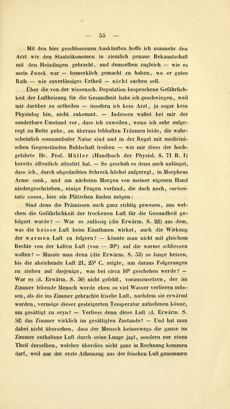 Mit den hier geschlossenen Auskünften hoffe ich nunmehr den Arzt wie den Staatsökonomen in ziemlich genaue Bekanntschaft mit den Heizdingen gebracht, und demselben zugleich — wie es mein Zweck war — bemerklich gemacht zu haben, wo er guten Rath — wie zuverlässiges Urtheil — nicht suchen soll. Über die von der wissensch. Deputation besprochene Gefährlich- keit der Luftheizung für die Gesundheit habe ich geschwiegen, weil mir darüber zu urtheilen — insofern ich kein Arzt, ja sogar kein Physiolog bin, nicht zukommt. — Indessen waltet bei mir der sonderbare Umstand vor, dass ich zuweilen, wenn ich sehr aufge- regt zu Bette gehe, an überaus lebhaften Träumen leide, die wahr- scheinlich somnambuler Natur sind und in der Regel mit medicini- schen Gegenständen Buhlschaft treiben — wie mir diess der hoch- gelahrte Hr. Prof. Müller (Handbuch der Physiol. S. 71 B. 1) bereits öffentlich attestirt hat. — So geschah es denn auch unlängst, dass ich, durch obgedachten Schreck höchst aufgeregt, in Morpheus Arme sank, und am nächsten Morgen von meiner eigenen Hand niedergeschrieben, einige Fragen vorfand, die doch noch, curiosi- tatis causa, hier ein Plätzchen finden mögen: Sind denn die Prämissen auch ganz richtig gewesen, aus wel- chen die Gefährlichkeit der trockenen Luft für die Gesundheit ge- folgert wurde? — War es zulässig (die Erwärm. S. 22) aus dem, was die heisse Luft beim Einathmen wirket, auch die Wirkung der warmen Luft zu folgern? — könnte man nicht mit gleichem Rechte von der kalten Luft (von — 30°) auf die warme schliessen wollen? — Musste man denn (die Erwärm. S. 53) so lange heizen, bis die abziehende Luft 21, 25° C. zeigte, um daraus Folgerungen zu ziehen auf dasjenige, was bei circa 16° geschehen werde? — War es (d. Erwärm. S. 50) nicht gefehlt, vorauszusetzen, der im Zimmer lebende Mensch werde eben so viel Wasser verlieren müs- sen, als die ins Zimmer gebrachte frische Luft, nachdem sie erwärmt worden, vermöge dieser gesteigerten Temperatur aufnehmen könne, um gesättigt zu seyu? — Verliess denn diese Luft (d. Erwärm. S. 52) das Zimmer wirklich im gesättigten Zustande? — Und hat man dabei nicht übersehen, dass der Mensch keineswegs die ganze im Zimmer enthaltene Luft durch seine Lunge jagt, sondern nur einen Theil derselben, welcher überdies nicht ganz in Rechnung kommen darf, weil nur der erste Athemzug aus der frischen Luft genommen