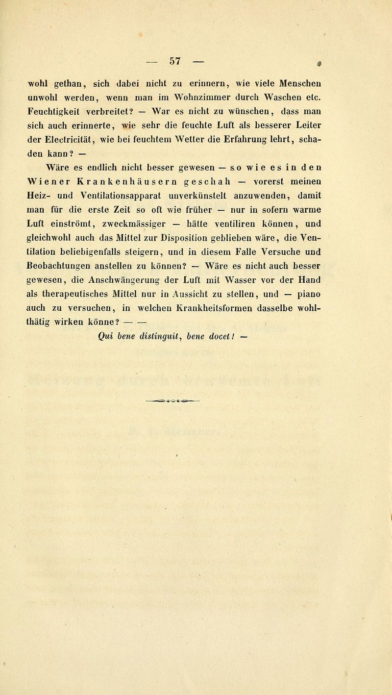 wohl gethan, sich dabei nicht zu erinnern, wie viele Menschen unwohl werden, wenn man im Wohnzimmer durch Waschen etc. Feuchtigkeit verbreitet? — War es nicht zu wünschen, dass man sich auch erinnerte, wie sehr die feuchte Luft als besserer Leiter der Electricität, wie bei feuchtem Wetter die Erfahrung lehrt, scha- den kann? — Wäre es endlich nicht besser gewesen — &o wie es in den Wiener Krankenhäusern geschah — vorerst meinen Heiz- und Ventilationsapparat uuverkünstelt anzuwenden, damit man für die erste Zeit so oft wie früher — nur in sofern warme Luft einströmt, zweckmässiger — hätte ventiliren können, und gleichwohl auch das Mittel zur Disposition geblieben wäre, die Ven- tilation beliebigenfalls steigern, und in diesem Falle Versuche und Beobachtungen anstellen zu können? — Wäre es nicht auch besser gewesen, die Anschwäugerung der Luft mit Wasser vor der Hand als therapeutisches Mittel nur in Aussicht zu stellen, und — piano auch zu versuchen, in welchen Krankheitsformen dasselbe wohl- thätig wirken könne? Qui bene dislinguü, bene docet! —
