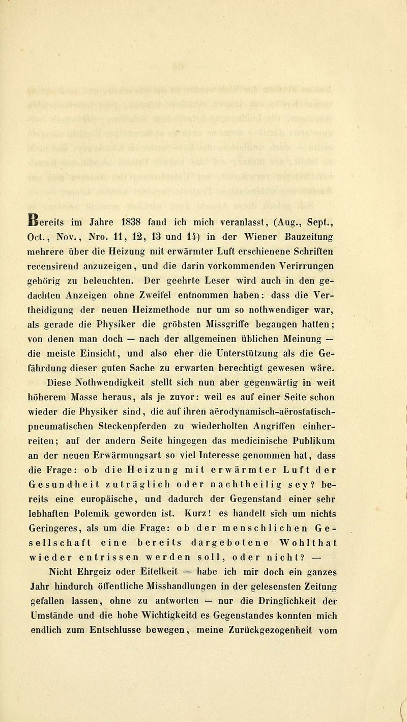 Bereits im Jahre 1838 fand ich mich veranlasst, (Aug., Sept., Oct., Nov., Nro. 11, 12, 13 und 14) in der Wiener Bauzeitung mehrere über die Heizung mit erwärmter Luft erschienene Schriften recensirend anzuzeigen, und die darin vorkommenden Verirrungen gehörig zu beleuchten. Der geehrte Leser wird auch in den ge- dachten Anzeigen ohne Zweifel entnommen haben: dass die Ver- theidigung der neuen Heizmethode nur um so nothwendiger war, als gerade die Physiker die gröbsten Missgriffe begangen hatten; von denen man doch — nach der allgemeinen üblichen Meinung — die meiste Einsicht, und also eher die Unterstützung als die Ge- fährdung dieser guten Sache zu erwarten berechtigt gewesen wäre. Diese Notwendigkeit stellt sich nun aber gegenwärtig in weit höherem Masse heraus, als je zuvor: weil es auf einer Seite schon wieder die Physiker sind, die auf ihren aerodynamisch-aerostatisch- pneumatischen Steckenpferden zu wiederholten Angriffen einher- reiten; auf der andern Seite hingegen das medicinische Publikum an der neuen Erwärmungsart so viel Interesse genommen hat, dass die Frage: ob die Heizung mit erwärmter Luft der Gesundheit zuträglich oder nachtheilig sey? be- reits eine europäische, und dadurch der Gegenstand einer sehr lebhaften Polemik geworden ist. Kurz! es handelt sich um nichts Geringeres, als um die Frage: ob der menschlichen Ge- sellschaft eine bereits dargebotene Wohlthat wieder entrissen werden soll, oder nicht? — Nicht Ehrgeiz oder Eitelkeit — habe ich mir doch ein ganzes Jahr hindurch öffentliche Misshandlungen in der gelesensten Zeitung gefallen lassen, ohne zu antworten — nur die Dringlichkeit der Umstände und die hohe Wichtigkeitd es Gegenstandes konnten mich endlich zum Entschlüsse bewegen, meine Zurückgezogenheit vom
