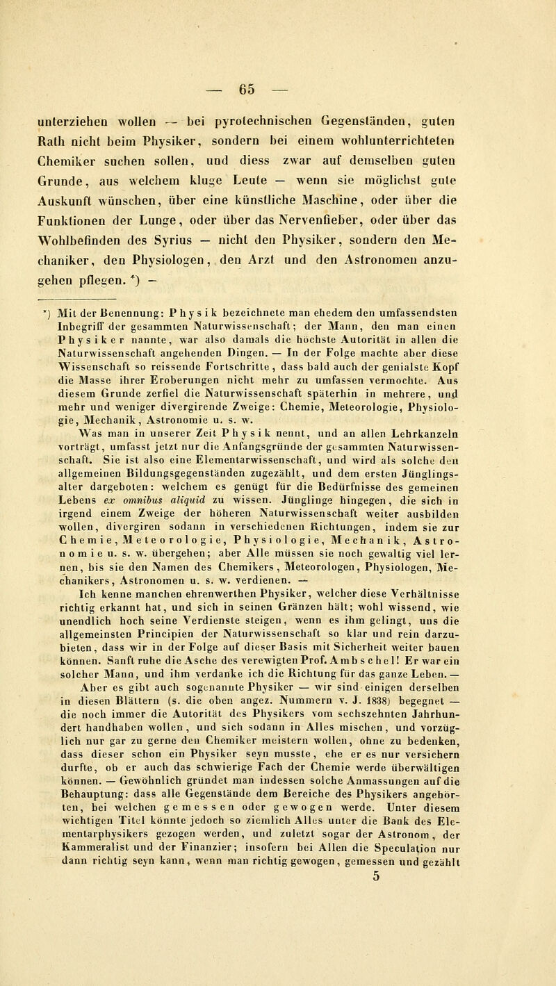 unterziehen wollen — bei pyrotechnischen Gegenständen, guten Rath nicht beim Physiker, sondern bei einem wohlunterrichteten Chemiker suchen sollen, und diess zwar auf demselben guten Grunde, aus welchem kluge Leute — wenn sie möglichst gute Auskunft wünschen, über eine künstliche Maschine, oder über die Funktionen der Lunge, oder über das Nervenfieber, oder über das Wohlbefinden des Syrius — nicht den Physiker, sondern den Me- chaniker, den Physiologen, den Arzt und den Astronomen anzu- gehen pflegen. *) — Mit der Benennung: Physik bezeichnete man ehedem den umfassendsten Inbegriff der gesammten Naturwissenschaft; der Mann, den man einen Physiker nannte, war also damals die höchste Autorität in allen die Naturwissenschaft angehenden Dingen. — In der Folge machte aber diese Wissenschaft so reissende Fortschritte , dass bald auch der genialste Kopf die Masse ihrer Eroberungen nicht mehr zu umfassen vermochte. Aus diesem Grunde zerfiel die Naturwissenschaft späterhin in mehrere, und mehr und weniger divergirende Zweige: Chemie, Meteorologie, Physiolo- gie, Mechanik, Astronomie u. s. w. Was man in unserer Zeit Physik nennt, und an allen Lehrkanzeln vortragt, umfasst jetzt nur die Anfangsgründe der gesammten Naturwissen- schaft. Sie ist also eine Elementarwissenschaft, und wird als solche den allgemeinen Bildungsgegenständen zugezählt, und dem ersten Jünglings- alter dargeboten: welchem es genügt für die Bedürfnisse des gemeinen Lebens ex omnibus aliquid zu wissen. Jünglinge hingegen, die sich in irgend einem Zweige der höheren Naturwissenschaft weiter ausbilden wollen, divergiren sodann in verschiedenen Richtungen, indem sie zur Chemie, Meteorologie, Physiologie, Mechanik, Astro- nom i e u. s. w. übergehen; aber Alle müssen sie noch gewaltig viel ler- nen, bis sie den Namen des Chemikers, Meteorologen, Physiologen, Me- chanikers, Astronomen u. s. w. verdienen. — Ich kenne manchen ehrenwerthen Physiker, welcher diese Verhältnisse richtig erkannt hat, und sich in seinen Gränzen hält; wohl wissend, wie unendlich hoch seine Verdienste steigen, wenn es ihm gelingt, uns die allgemeinsten Principien der Naturwissenschaft so klar und rein darzu- bieten, dass wir in der Folge auf dieser Basis mit Sicherheit weiter bauen können. Sanft ruhe die Asche des verewigten Prof. Amb s c he 1! Er war ein solcher Mann, und ihm verdanke ich die Richtung für das ganze Leben. — Aber es gibt auch sogenannte Physiker — wir sind einigen derselben in diesen Blättern (s. die oben angez. Nummern v. J. 1838J begegnet — die noch immer die Autorität des Physikers vom sechszehnten Jahrhun- dert handhaben wollen, und sich sodann in Alles mischen, und vorzüg- lich nur gar zu gerne den Chemiker meistern wollen, ohne zu bedenken, dass dieser schon ein Physiker seyn musste, ehe er es nur versichern durfte, ob er auch das schwierige Fach der Chemie werde überwältigen können. — Gewöhnlich gründet man indessen solche Anmassungen auf die Behauptung: dass alle Gegenstände dem Bereiche des Physikers angehör- ten, bei welchen gemessen oder gewogen werde. Unter diesem wichtigen Titel könnte jedoch so ziemlich Alles unter die Bank des Ele- mentarphysikers gezogen werden, und zuletzt sogar der Astronom, der Kammeralist und der Finanzier; insofern bei Allen die Speculation nur dann richtig seyn kann, wenn man richtig gewogen, gemessen und gezählt 5