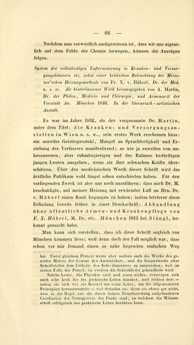 Nachdem nuu vorwörtlich nachgewiesen ist, dass wir uns eigent- lich auf dem Felde der Chemie bewegen, können die Anzeigen folgen. System der vollständigen Lußerneuerung in Kranken- und Versor- gungshäusern etc. nebst einer kritischen Beleuchtung der Meiss- ner''sehen Heizungsmethode von Fr. X. v. Häberl, Dr. der Med. u. s. w. Als hinterlassenes Werk herausgegeben von A. Martin, Dr. der Philos., Mediän und Chirurgie, und Armenarzt der Vorstadt Au. München 1840. In der literarisch - artistischen Anstalt. Es war im Jahre 1832, als der vorgenannte Dr. Martin, unter dem Titel: die Kranken- und Versorgungsan- stalten in Wien u. s. w., sein erstes Werk erscheinen Hess: ein unreifes Geistesprodukt, Mangel an Sprachfertigkeit und Er- ziehung des Verfassers manifestirend; so wie ja zuweilen von un- besonnenen, aber ruhmbegierigen und des Ruhmes bedürftigen jungen Leuten ausgehen, wenn sie ihre schwachen Kräfte über- schätzen. Über den mediciuischen Werth dieser Schrift wird das ärztliche Publikum wohl längst schon entschieden haben. Für den vorliegenden Zweck ist also nur noch anzuführen: dass mich Dr. M. beschuldigte, mit meiner Heizung mit erwärmter Luft an Hrn. Dr. v. Häberl einen Raub begangen zu haben; indem letzterer diese Erfindung bereits früher in einer Druckschrift: Abhandlung über öffentliche Armen- und Krankenpflege von F. X. Häberl, M. Dr. etc. München 1813 bei St an gl, be- kannt gemacht habe. Man kann sich vorstellen, dass ich diese Schrift sogleich von München kommen Hess; weil denn doch der Fall möglich war, dass schon vor mir Jemand einen so nahe liegenden einfachen Wesr hat. Unter gleichem Prätext wären aber sodann auch die Werke des ge- nialen Malers der Censur des Anstreichers, und die Geisteswerke alter Schriftsteller dem Urlheile des Schrtiibmeisters zu unterziehen; weil im ersten Falle der Pinsel, im zweiten die Schreibfeder gehandhabt wird. Solche Leute, die Physiker sind und sonst nichts, versteigen sich auch sehr keck bis ins praktische Leben hinüber, und richten dort — indem sie sich wie ein Kreisel um seine Achse, um die allgemeinsten Principien herumtummeln — viel Schaden an: denn sie ahnen gar nicht, dass in der Regel nur die durch höhere Naturforschung aufgefundenen Corollarien der Naturgesetze der Punkt sind, an welchem die Wissen- schaft erfolgreich das praktische Leben berühren kann.