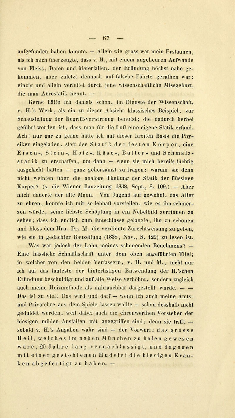 aufgefunden haben konnte. — Allein wie gross war mein Erstaunen» als ich mich überzeugte, dass v. H., mit einem ungeheuren Aufwände von Fleiss, Daten und Materialien, der Erfindung höchst nahe ge- kommen, aber zuletzt dennoch auf falsche Fährte gerathen war: einzig und allein verleitet durch jene wissenschaftliche Missgeburt, die man Aerostatik nennt. — Gerne hätte ich damals schon, im Dienste der Wissenschaft, v. H.'s Werk, als ein zu dieser Absicht klassisches Beispiel, zur Schaustellung der Begriffsverwirrung benutzt; die dadurch herbei geführt worden ist, dass man für die Luft eine eigene Statik erfand. Ach! nur gar zu gerne hätte ich auf dieser breiten Basis die Phy- siker eingeladen, statt der Statik der festen Körper, eine Eisen-, Stein-, Holz-, Käse-, Butter- und Schmalz- statik zu erschaffen, um dann — wenn sie mich bereits tüchtig ausgelacht hätten — ganz gehorsamst zu fragen: warum sie denn nicht weinten über die analoge Theilung der Statik der flüssigen Körper? (s. die Wiener Bauzeitung 1838, Sept., S. 109.) — Aber mich dauerte der alte Mann. Von Jugend auf gewohnt, das Alter zu ehren, konnte ich mir so lebhaft vorstellen, wie es ihn schmer- zen würde, seine liebste Schöpfung in ein Nebelbild zerrinnen zu sehen; dass ich endlich zum Entschlüsse gelangle, ihn zu schonen und bloss dem Hrn. Dr. M. die verdiente Zurechtweisung zu geben, wie sie in gedachter Bauzeitung (1838, Nov., S. 129) zu lesen ist. Was war jedoch der Lohn meines schonenden Benehmens? — Eine hässliche Schmähschrift unter dem oben angeführten Titel; in welcher von den beiden Verfassern, v. H. und M., nicht nur ich auf das lauteste der hinterlistigen Entwendung der H.'sehen Erfindung beschuldigt und auf alle Weise verhöhnt, sondern zugleich auch meine Heizmethode als unbrauchbar dargestellt wurde. — — Das ist zu viel! Das wird und darf — wenn ich auch meine Amts- und Privatehre aus dem Spiele lassen wollte — schon desshalb nicht geduldet werden, weil dabei auch die ehrenwerthen Vorsteher der hiesigen milden Anstalten mit angegriffen sind; denn sie trifft — sobald v. H.'s Angaben wahr sind — der Vorwurf: das grosse Heil, welches im nahen München zu holen gewesen wäre,'20 Jahre lang vernachlässigt, und dagegen mit einer gestohlenen Hudelei die hiesigen Kran- ken abgefertigt zu haben. —