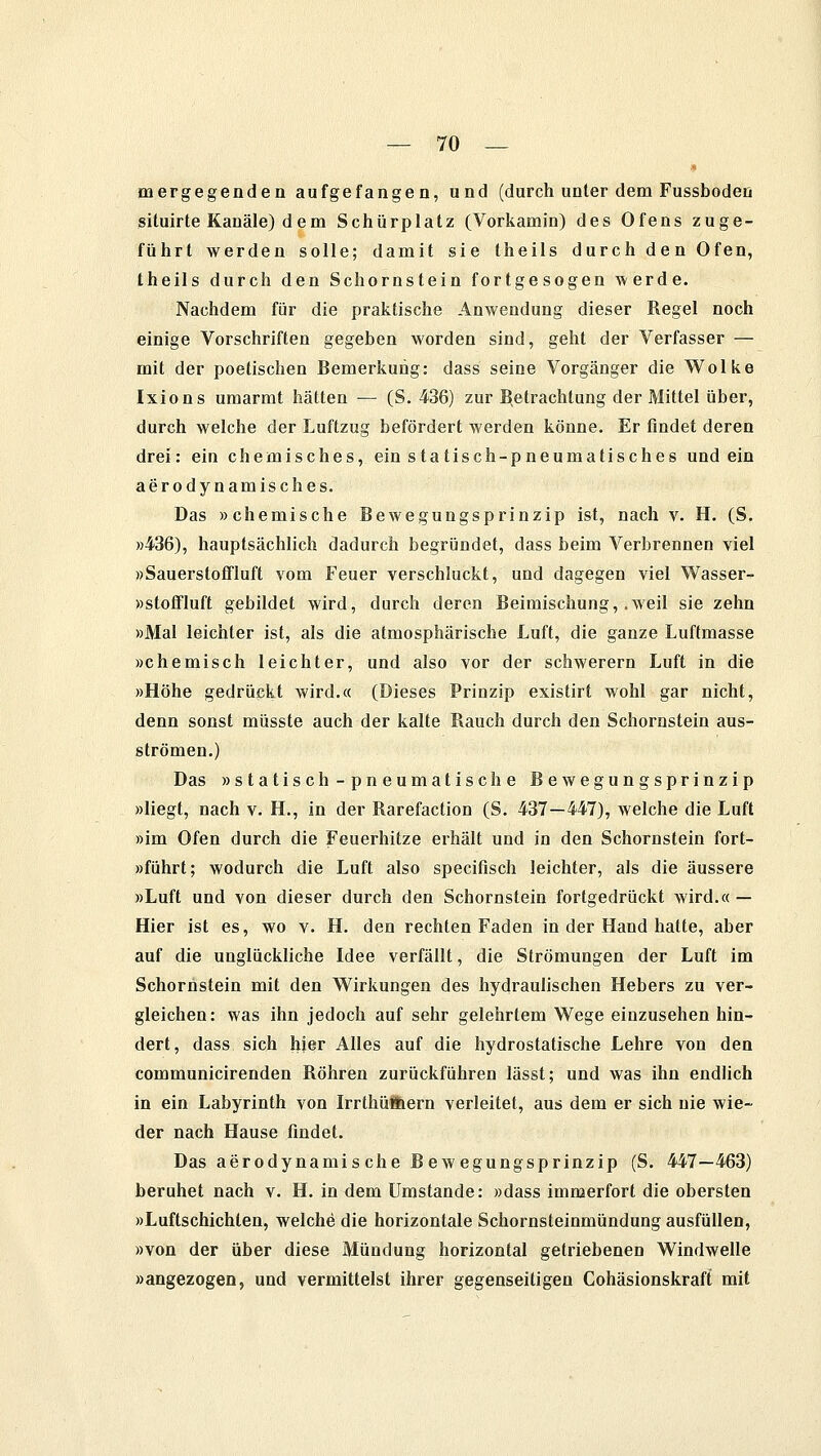 mergegenden aufgefangen, und (durch unter dem Fussboden situirte Kanäle) d e m Schürplatz (Vorkamin) des Ofens zuge- führt werden solle; damit sie theils durch den Ofen, theils durch den Schornstein fortgesogen werde. Nachdem für die praktische Anwendung dieser Regel noch einige Vorschriften gegeben worden sind, geht der Verfasser — mit der poetischen Bemerkung: dass seine Vorgänger die Wolke Ixions umarmt hätten — (S. 436) zur Betrachtung der Mittel über, durch welche der Luftzug befördert werden könne. Er findet deren drei: ein chemisches, ein statisch-pneumatisches und ein aerodynamisches. Das »chemische Bewegungsprinzip ist, nach v. H. (S. »436), hauptsächlich dadurch begründet, dass beim Verbrennen viel »Sauerstoffluft vom Feuer verschluckt, und dagegen viel Wasser- »stoffluft gebildet wird, durch deren Beimischung, .weil sie zehn »Mal leichter ist, als die atmosphärische Luft, die ganze Luftmasse »chemisch leichter, und also vor der schwerern Luft in die »Höhe gedrückt wird.« (Dieses Prinzip existirt wohl gar nicht, denn sonst müsste auch der kalte Rauch durch den Schornstein aus- strömen.) Das »statisch -pneumatische Bewegungsprinzip »liegt, nach v. H., in der Rarefaction (S. 437—447), welche die Luft »im Ofen durch die Feuerhitze erhält und in den Schornstein fort- »führt; wodurch die Luft also specifisch leichter, als die äussere »Luft und von dieser durch den Schornstein fortgedrückt wird.« — Hier ist es, wo v. H. den rechten Faden in der Hand hatte, aber auf die unglückliche Idee verfällt, die Strömungen der Luft im Schornstein mit den Wirkungen des hydraulischen Hebers zu ver- gleichen: was ihn jedoch auf sehr gelehrtem Wege einzusehen hin- dert, dass sich hier Alles auf die hydrostatische Lehre von den communicirenden Röhren zurückführen lässt; und was ihn endlich in ein Labyrinth von Irrthüöiern verleitet, aus dem er sich nie wie- der nach Hause findet. Das aerodynamische Bewegungsprinzip (S. 447—463) beruhet nach v. H. in dem Umstände: »dass immerfort die obersten »Luftschichten, welche die horizontale Schornsteinmündung ausfüllen, »von der über diese Mündung horizontal getriebenen Windwelle »angezogen, und vermittelst ihrer gegenseitigen Cohäsionskraft mit