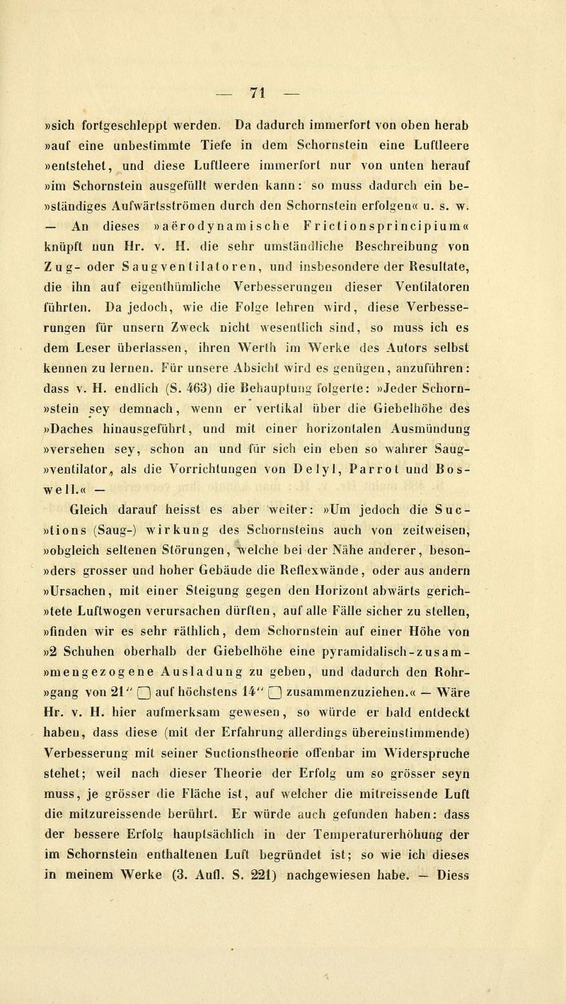 »sich fortgeschleppt werden. Da dadurch immerfort von oben herab »auf eine unbestimmte Tiefe in dem Schornstein eine Luftleere »entstehet, und diese Luftleere immerfort nur von unten herauf »im Schornstein ausgefüllt werden kann: so muss dadurch ein be- »ständiges Aufwärtsströmen durch den Schornstein erfolgen« u. s. w. — An dieses »aerodynamische Frictionsprincipium« knüpft nun Hr. v. H. die sehr umständliche Beschreibung von Zug- oder Saugventilatoren, und insbesondere der Resultate, die ihn auf eigenthümliche Verbesserungen dieser Ventilatoren führten. Da jedoch, wie die Folge lehren wird, diese Verbesse- rungen für unsern Zweck nicht wesentlich sind, so muss ich es dem Leser überlassen, ihren Werth im Werke des Autors selbst kennen zu lernen. Für unsere Absicht wird es genügen, anzuführen: dass v. H. endlich (S. 463) die Behauptung folgerte: »Jeder Schorn- »stein sey demnach, wenn er vertikal über die Giebelhöhe des »Daches hinausgeführt, und mit einer horizontalen Ausmündung »versehen sey, schon an und für sich ein eben so wahrer Saug- »ventilator, als die Vorrichtungen von Delyl, Parrot und Bos- well.« — Gleich darauf heisst es aber weiter: »Um jedoch die Suc- »tions (Saug-) Wirkung des Schornsteins auch von zeitweisen, »obgleich seltenen Störungen, welche bei der Nähe anderer, beson- »ders grosser und hoher Gebäude die Reflexwände, oder aus andern »Ursachen, mit einer Steigung gegen den Horizont abwärts gerich- »tete Luftwogen verursachen dürften, auf alle Fälle sicher zu stellen, »finden wir es sehr räthlich, dem Schornstein auf einer Höhe von »2 Schuhen oberhalb der Giebelhöhe eine pyramidalisch-zusam- »mengezogene Ausladung zu geben, und dadurch den Rohr- »gang von 21'', Q auf höchstens 14 Q zusammenzuziehen.« — Wäre Hr. v. H. hier aufmerksam gewesen, so würde er bald entdeckt haben, dass diese (mit der Erfahrung allerdings übereinstimmende) Verbesserung mit seiner Suctionstheorie offenbar im Widerspruche stehet; weil nach dieser Theorie der Erfolg um so grösser seyn muss, je grösser die Fläche ist, auf welcher die mitreissende Luft die mitzureissende berührt. Er würde auch gefunden haben: dass der bessere Erfolg hauptsächlich in der Temperaturerhöhung der im Schornstein enthaltenen Luft begründet ist; so wie ich dieses in meinem Werke (3. Aufl. S. 221) nachgewiesen habe. — Diess