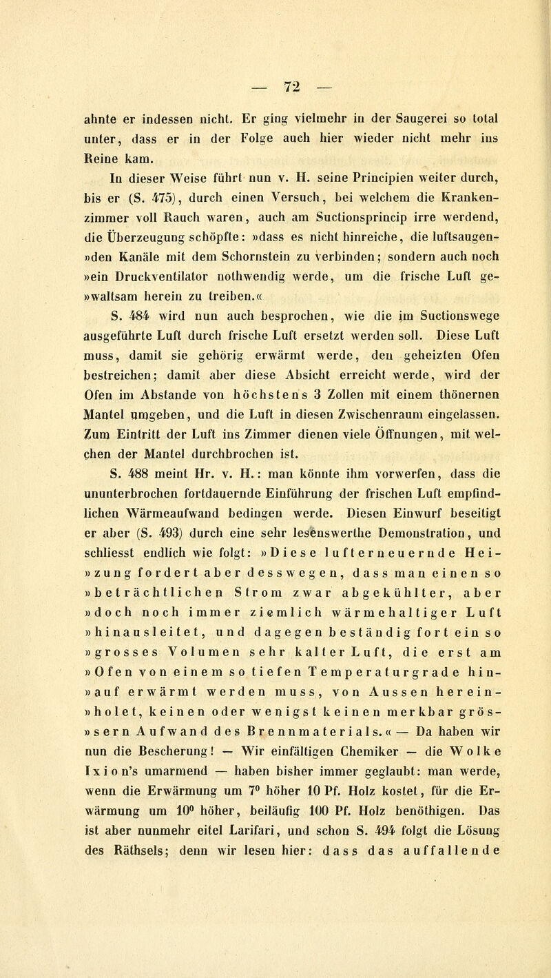 ahnte er indessen nicht. Er ging vielmehr in der Saugerei so total unter, dass er in der Folge auch hier wieder nicht mehr ins Reine kam. In dieser Weise führt nun v. H. seine Principien weiter durch, bis er (S. 475), durch einen Versuch, bei welchem die Kranken- zimmer voll Rauch waren, auch am Suctionsprincip irre werdend, die Überzeugung schöpfte: »dass es nicht hinreiche, die luftsaugen- »den Kanäle mit dem Schornstein zu verbinden; sondern auch noch »ein Druckventilator nothwendig werde, um die frische Luft ge- »waltsam herein zu treiben.« S. 484 wird nun auch besprochen, wie die im Suctionswege ausgeführte Luft durch frische Luft ersetzt werden soll. Diese Luft muss, damit sie gehörig erwärmt werde, den geheizten Ofen bestreichen; damit aber diese Absicht erreicht werde, wird der Ofen im Abstände von höchstens 3 Zollen mit einem thönernen Mantel umgeben, und die Luft in diesen Zwischenraum eingelassen. Zum Eintritt der Luft ins Zimmer dienen viele Öffnungen, mit wel- chen der Mantel durchbrochen ist. S. 488 meint Hr. v. H.: man könnte ihm vorwerfen, dass die ununterbrochen fortdauernde Einführung der frischen Luft empfind- lichen Wärmeaufwand bedingen werde. Diesen Einwurf beseitigt er aber (S. 493) durch eine sehr lesenswerthe Demonstration, und schliesst endlich wie folgt: »Diese lufterneuernde Hei- »zung fordert aber dess wegen, dass man einen so »beträchtlichen Strom zwar abgekühlter, aber »doch noch immer ziemlich wärmehaltiger Luft »hinausleitet, und dagegen beständig fort ein so »grosses Volumen sehr kalter Luft, die erst am »Ofen von einem so tiefen Temperaturgrade hin- »auf erwärmt werden muss, von Aussen herein- » holet, keinen oder wenigst keinen merkbar gros- »sern Aufwand des Brennmaterials.« — Da haben wir nun die Bescherung! — Wir einfältigen Chemiker — die Wolke Ixion's umarmend — haben bisher immer geglaubt: man werde, wenn die Erwärmung um 7° höher 10 Pf. Holz kostet, für die Er- wärmung um 10° höher, beiläufig 100 Pf. Holz benöthigen. Das ist aber nunmehr eitel Larifari, und schon S. 494 folgt die Lösung des Räthsels; denn wir lesen hier: dass das auffallende