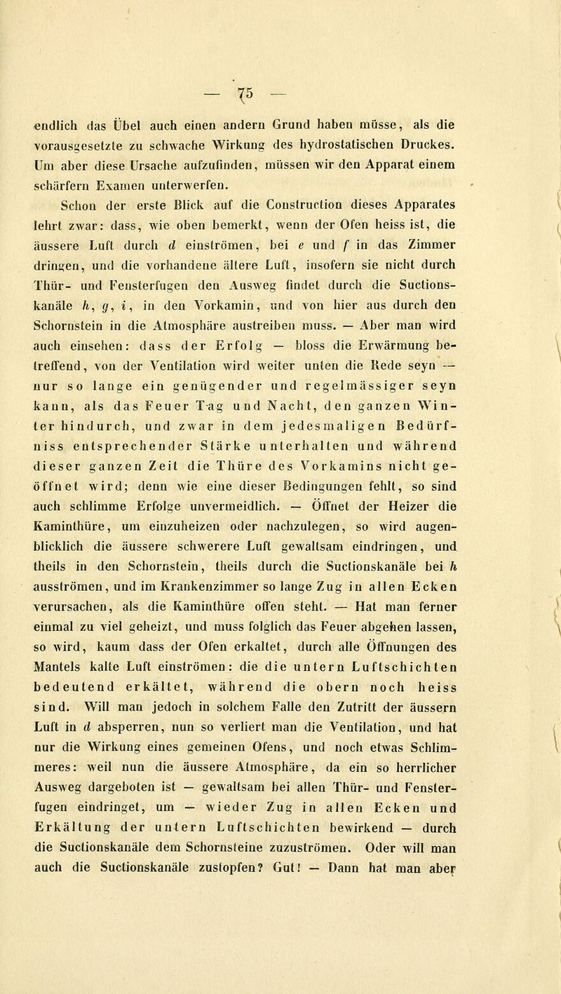 - ¥ - endlich das Übel auch einen andern Grund haben müsse, als die vorausgesetzte zu schwache Wirkung des hydrostatischen Druckes. Um aber diese Ursache aufzufinden, müssen wir den Apparat einem schärfern Examen unterwerfen. Schon der erste Blick auf die Coustruction dieses Apparates lehrt zwar: dass, wie oben bemerkt, wenn der Ofen heiss ist, die äussere Luft durch d einströmen, bei e und f in das Zimmer dringen, und die vorhandene ältere Luft, insofern sie nicht durch Thür- und Feusterfugen den Ausweg findet durch die Suctions- kanäle h, g, i, in den Vorkamin, und von hier aus durch den Schornstein in die Atmosphäre austreiben muss. — Aber man wird auch einsehen: dass der Erfolg — bloss die Erwärmung be- treffend, von der Ventilation wird weiter unten die Rede seyn — nur so lange ein genügender und regelmässiger seyn kann, als das Feuer Tag und Nacht, den ganzen Win- ter hindurch, und zwar in dem jedesmaligen Bedürf- niss entsprechender Stärke unterhalten und während dieser ganzen Zeit die Thüre des Vorkamins nicht ge- öffnet wird; denn wie eine dieser Bedingungen fehlt, so sind auch schlimme Erfolge unvermeidlich. — Öffnet der Heizer die Kaminthüre, um einzuheizen oder nachzulegen, so wird augen- blicklich die äussere schwerere Luft gewaltsam eindringen, und theils in den Schornstein, theils durch die Suctionskanäle bei h ausströmen, und im Krankenzimmer so lange Zug in allen Ecken verursachen, als die Kaminthüre offen steht. — Hat man ferner einmal zu viel geheizt, und muss folglich das Feuer abgehen lassen, so wird, kaum dass der Ofen erkaltet, durch alle Öffnungen des Mantels kalte Luft einströmen: die die untern Luftschichten bedeutend erkältet, während die obern noch heiss sind. Will man jedoch in solchem Falle den Zutritt der äussern Luft in d absperren, nun so verliert man die Ventilation, und hat nur die Wirkung eines gemeinen Ofens, und noch etwas Schlim- meres: weil nun die äussere Atmosphäre, da ein so herrlicher Ausweg dargeboten ist — gewaltsam bei allen Thür- und Fensler- fugen eindringet, um — wieder Zug in allen Ecken und Erkältung der untern Luftschichten bewirkend — durch die Suctionskanäle dem Schornsteine zuzuströmen. Oder will man auch die Suctionskanäle zustopfen? Gut! — Dann hat man aber