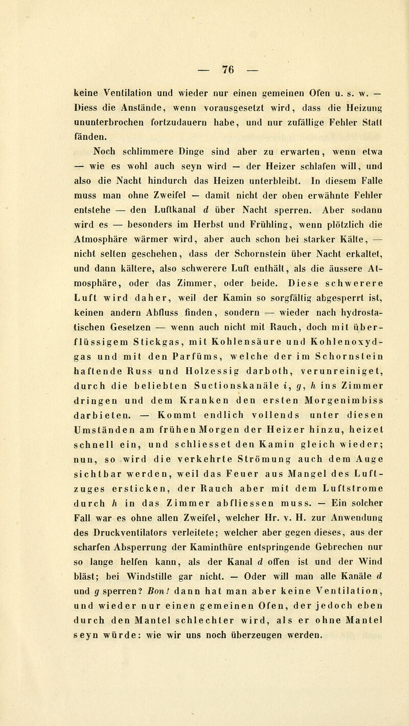 keine Ventilation und wieder nur einen gemeinen Ofen u. s. w. — Diess die Anstände, wenn vorausgesetzt wird, dass die Heizung ununterbrochen fortzudauern habe, und nur zufällige Fehler Statt fänden. Noch schlimmere Dinge sind aber zu erwarten, wenn etwa — wie es wohl auch seyn wird — der Heizer schlafen will, und also die Nacht hindurch das Heizen unterbleibt. In diesem Falle muss man ohne Zweifel — damit nicht der oben erwähnte Fehler entstehe — den Luflkanal d über Nacht sperren. Aber sodann wird es — besonders im Herbst und Frühling, wenn plötzlich die Atmosphäre wärmer wird, aber auch schon bei starker Kälte, — nicht selten geschehen, dass der Schornstein über Nacht erkaltet, und dann kältere, also schwerere Luft enthält, als die äussere At- mosphäre, oder das Zimmer, oder beide. Diese schwerere Luft wird daher, weil der Kamin so sorgfältig abgesperrt ist, keinen andern Abfluss finden, sondern — wieder nach hydrosta- tischen Gesetzen — wenn auch nicht mit Rauch, doch mit über- flüssigem Stickgas, mit Kohlensäure und Kohlenoxyd- gas und mit den Parfüms, welche der im Schornstein haftende Russ und Holzessig darboth, verunreiniget, durch die beliebten Suctionskanäle t, g, h ins Zimmer dringen und dem Kranken den ersten Morgenimbiss darbieten. — Kommt endlich vollends unter diesen Umständen am frühenMorgen der Heizer hinzu, heizet schnell ein, und schliesset den Kamin gleich wieder; nun, so wird die verkehrte Strömung auch dem Auge sichtbar werden, weil das Feuer aus Mangel des Luft- zuges ersticken, der Rauch aber mit dem Luftstrome durch h in das Zimmer abfliessen muss. — Ein solcher Fall war es ohne allen Zweifel, welcher Hr. v. H. zur Anwendung des Druckventilators verleitete; welcher aber gegen dieses, aus der scharfen Absperrung der Kaminthüre entspringende Gebrechen nur so lange helfen kann, als der Kanal d offen ist und der Wind bläst; bei Windstille gar nicht. — Oder will man alle Kanäle d und g sperren? Bon! dann hat man aber keine Ventilation, und wieder nur einen gemeinen Ofen, der jedoch eben durch den Mantel schlechter wird, als er ohne Mantel seyn würde: wie wir uns noch überzeugen werden.