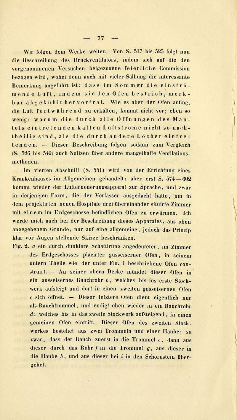 Wir folgen dem Werke weiter. Von S. 517 bis 525 folgt nun die Beschreibung des Druckventilators, indem sich auf die den vorgenommenen Versuchen beigezogene feierliche Commission bezogen wird, wobei denn auch mit vieler Salbung die interessante Bemerkung angeführt ist: dass im Sommer die einströ- mende Luft, indem sie den Ofen bestrich, merk- bar abgekühlt hervortrat. Wie es aber der Ofen anfing, die Luft fortwährend zu erkälten, kommt nicht vor; eben so wenig: warum die durch alle Öffnungen des Man- tels eintretenden kalten Luftströme nicht so nach- theilig sind, als die durchandereLöchereintre- tenden. — Dieser Beschreibung folgen sodann zum Vergleich (S. 526 bis 549) auch Notizen über andere mangelhafte Ventilations- methoden. Im vierten Abschnitt (S. 551) wird von der Errichtung eines Krankenhauses im Allgemeinen gehandelt; aber erst S. 574 — 6U2 kommt wieder der Lufterneuerungsapparat zur Sprache, und zwar in derjenigen Form, die der Verfasser ausgedacht hatte, um in dem projektirten neuen Hospitale drei übereinander situirte Zimmer mit einem im Erdgeschosse befindlichen Ofen zu erwärmen. Ich werde mich auch bei der Beschreibung dieses Apparates, aus oben angegebenem Grunde, nur auf eine allgemeine, jedoch das Princip klar vor Augen stellende Skizze beschränken. Fig. 2. a ein durch dunklere Schattirung angedeuteter, im Zimmer des Erdgeschosses placirter gusseiserner Ofen, in seinem untern Theile wie der unter Fig. 1 beschriebene Ofen con- struirt. — An seiner obern Decke mündet dieser Ofen in ein gusseisernes Rauchrohr 6, welches bis ins erste Stock- werk aufsteigt und dort in einen zweiten gusseisernen Ofen c sich Öffnet. — Dieser letztere Ofen dient eigentlich nur als Rauchtrommel, und endigt oben wieder in ein Rauchrohr d; welches bis in das zweite Stockwerk aufsteigend, in einen gemeinen Ofen eintritt. Dieser Ofen des zweiten Stocks Werkes bestehet aus zwei Trommeln und einer Haube; so zwar., dass der Rauch zuerst in die Trommel e, dann aus dieser durch das Rohr f in die Trommel g, aus dieser in die Haube h, und aus dieser bei i in den Schornstein über- gehet.