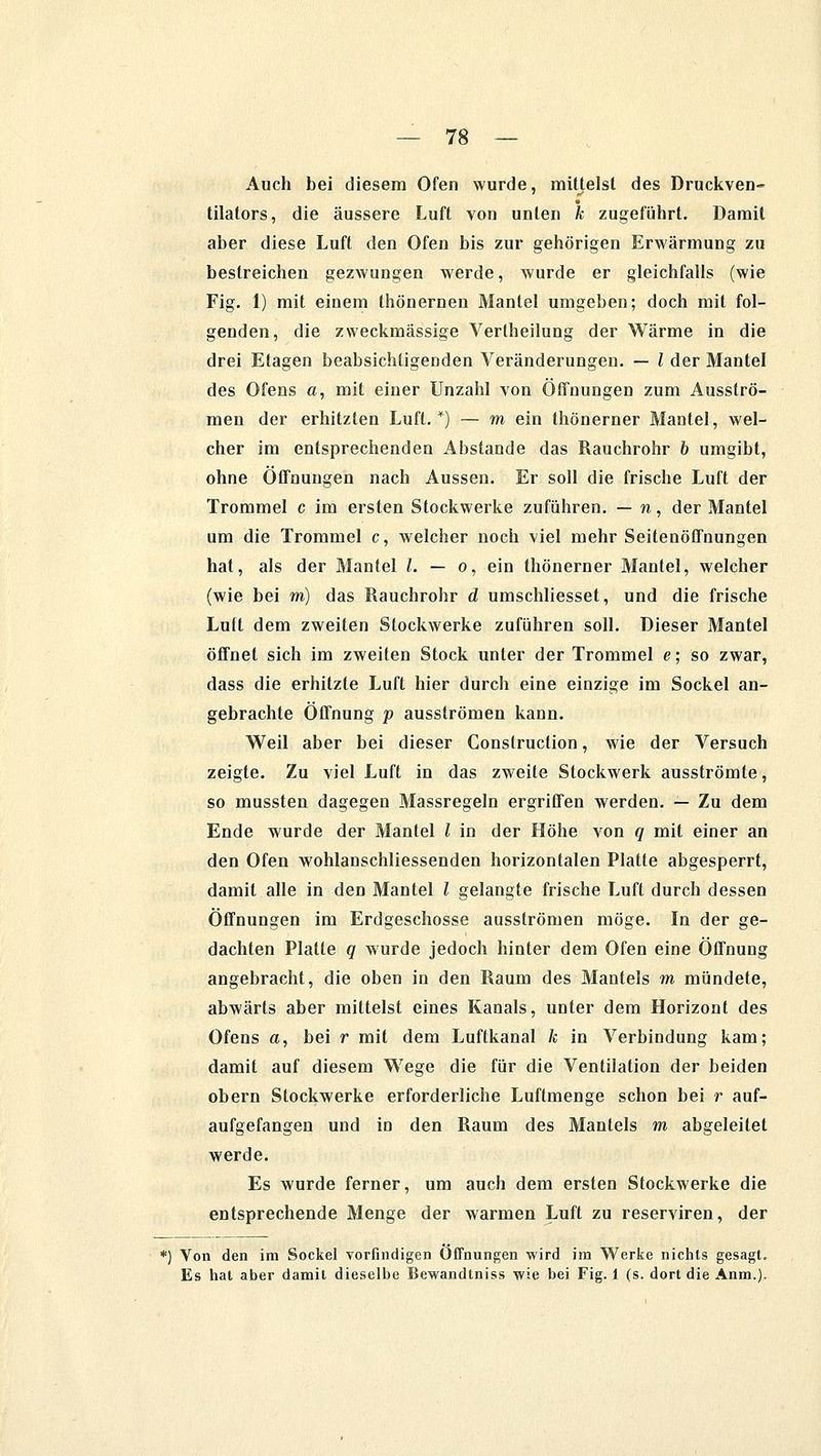 Auch bei diesem Ofen wurde, mittelst des Druckven-* tilators, die äussere Luft von unten k zugeführt. Damit aber diese Luft den Ofen bis zur gehörigen Erwärmung zu bestreichen gezwungen werde, wurde er gleichfalls (wie Fig. 1) mit einem thönernen Mantel umgeben; doch mit fol- genden, die zweckmässige Vertheilung der Wärme in die drei Etagen beabsichtigenden Veränderungen. — l der Mantel des Ofens a, mit einer Unzahl von Öffnungen zum Ausströ- men der erhitzten Luft. *) — m ein thönerner Mantel, wel- cher im entsprechenden Abstände das Rauchrohr & umgibt, ohne Öffnungen nach Aussen. Er soll die frische Luft der Trommel c im ersten Stockwerke zuführen. — n, der Mantel um die Trommel c, welcher noch viel mehr Seitenöffnungen hat, als der Mantel l. — o, ein thönerner Mantel, welcher (wie bei m) das Rauchrohr d umschliesset, und die frische Luft dem zweiten Stockwerke zuführen soll. Dieser Mantel öffnet sich im zweiten Stock unter der Trommel e; so zwar, dass die erhitzte Luft hier durch eine einzige im Sockel an- gebrachte Öffnung p ausströmen kann. Weil aber bei dieser Conslruction, wie der Versuch zeigte. Zu viel Luft in das zweite Stockwerk ausströmte, so mussten dagegen Massregeln ergriffen werden. — Zu dem Ende wurde der Mantel l in der Höhe von q mit einer an den Ofen wohlanschliessenden horizontalen Platte abgesperrt, damit alle in den Mantel / gelangte frische Luft durch dessen Öffnungen im Erdgeschosse ausströmen möge. In der ge- dachten Platte q wurde jedoch hinter dem Ofen eine Öffnung angebracht, die oben in den Raum des Mantels m mündete, abwärts aber mittelst eines Kanals, unter dem Horizont des Ofens a, bei r mit dem Luftkanal k in Verbindung kam; damit auf diesem Wege die für die Ventilation der beiden obern Stockwerke erforderliche Luftmenge schon bei r auf- aufgefangen und in den Raum des Mantels m abgeleitet werde. Es wurde ferner, um auch dem ersten Stockwerke die entsprechende Menge der warmen Luft zu reserviren, der *) Von den im Sockel vorfindigen Öffnungen wird im Werke nichts gesagt. Es hat aber damit dieselbe Bewandtniss wie bei Fig. 1 (s. dort die Anm.).