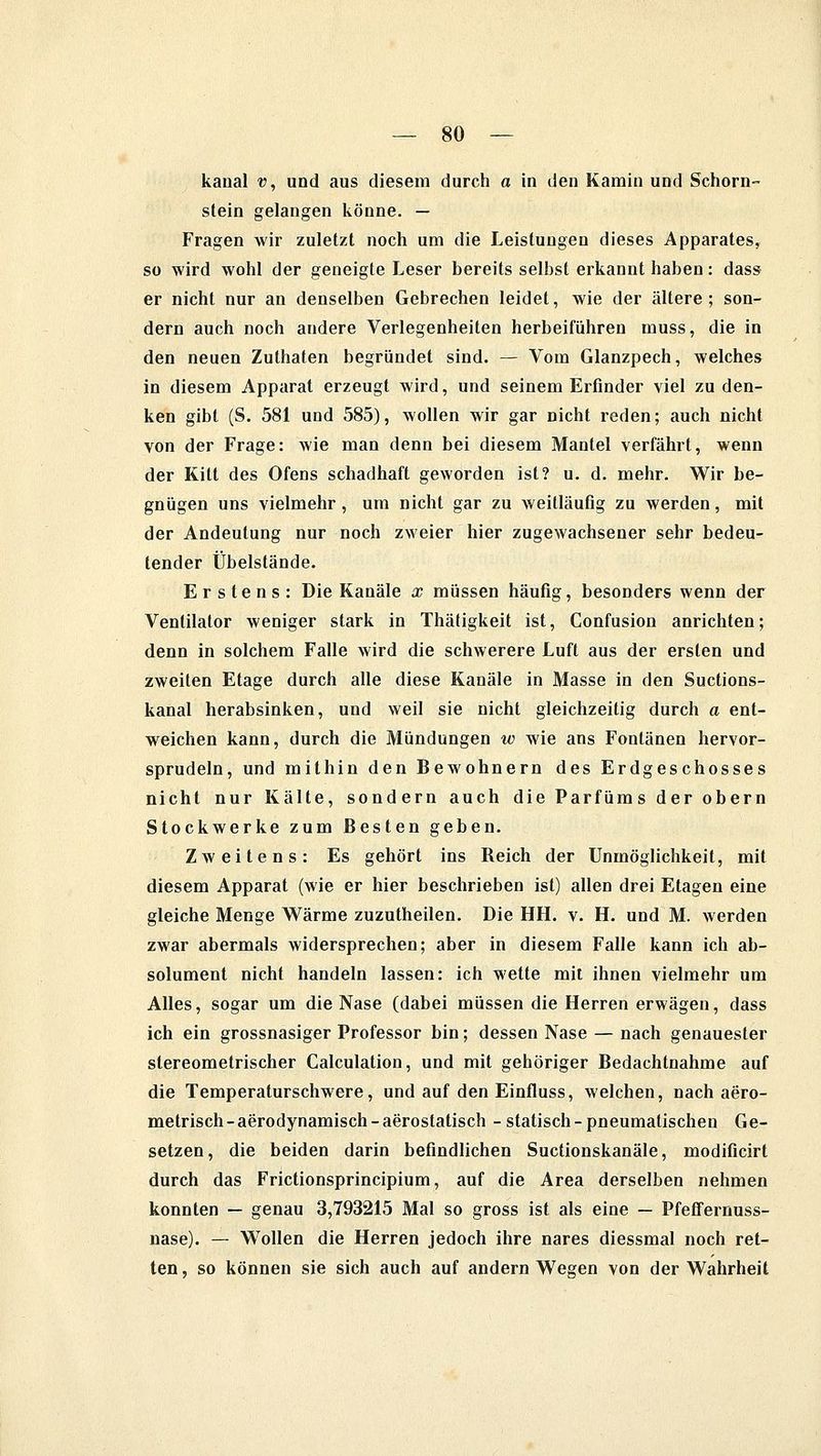 kaoal p\ und aus diesem durch a in den Kamin und Schorn- stein gelangen könne. — Fragen wir zuletzt noch um die Leistungen dieses Apparates, so wird wohl der geneigte Leser bereits selbst erkannt haben: dass er nicht nur an denselben Gebrechen leidet, wie der ältere; son- dern auch noch andere Verlegenheiten herbeiführen muss, die in den neuen Zuthaten begründet sind. — Vom Glanzpech, welches in diesem Apparat erzeugt wird, und seinem Erfinder viel zu den- ken gibt (S. 581 und 585), wollen wir gar nicht reden; auch nicht von der Frage: wie man denn bei diesem Mantel verfährt, wenn der Kitt des Ofens schadhaft geworden ist? u. d. mehr. Wir be- gnügen uns vielmehr, um nicht gar zu weitläufig zu werden, mit der Andeutung nur noch zweier hier zugewachsener sehr bedeu- tender Übelstände. Erstens: Die Kanäle x müssen häufig, besonders wenn der Ventilator weniger stark in Thätigkeit ist, Confusion anrichten; denn in solchem Falle wird die schwerere Luft aus der ersten und zweiten Etage durch alle diese Kanäle in Masse in den Suctions- kanal herabsinken, und weil sie nicht gleichzeitig durch a ent- weichen kann, durch die Mündungen w wie ans Fontänen hervor- sprudeln, und mithin den Bewohnern des Erdgeschosses nicht nur Kälte, sondern auch die Parfüms der obern Stockwerke zum Besten geben. Zweitens: Es gehört ins Keich der Unmöglichkeit, mit diesem Apparat (wie er hier beschrieben ist) allen drei Etagen eine gleiche Menge Wärme zuzutheilen. Die HH. v. H. und M. werden zwar abermals widersprechen; aber in diesem Falle kann ich ab- solument nicht handeln lassen: ich wette mit ihnen vielmehr um Alles, sogar um die Nase (dabei müssen die Herren erwägen, dass ich ein grossnasiger Professor bin; dessen Nase — nach genauester stereometrischer Calculation, und mit gehöriger Bedachtnahme auf die Temperaturschwere, und auf den Einfluss, welchen, nach aero- metrisch-aerodynamisch-aerostatisch - statisch-pneumatischen Ge- setzen, die beiden darin befindlichen Suctionskanäle, modificirt durch das Frictionsprincipium, auf die Area derselben nehmen konnten — genau 3,793215 Mal so gross ist als eine — Pfeffernuss- nase). — Wollen die Herren jedoch ihre nares diessmal noch ret- ten , so können sie sich auch auf andern Wegen von der Wahrheit