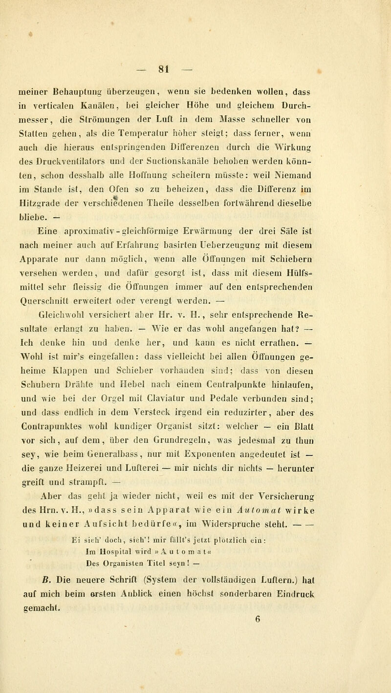 meiner Behauptung überzeugen, wenn sie bedenken wollen, dass in verticalen Kanälen, bei gleicher Höhe und gleichem Durch- messer , die Strömungen der Luft in dem Masse schneller von Statten gehen, als die Temperatur höher steigt; dass ferner, wenn auch die hieraus entspringenden Differenzen durch die Wirkung des Druckventilators und der Sucüonskanäle behoben werden könn- ten, schon desshalb alle Hoffnung scheitern müsste: weil Niemand im Stande ist, den Ofen so zu beheizen, dass die Differenz im Hitzgrade der verschiedenen Theile desselben fortwährend dieselbe bliebe. — Eine aproximativ-gleichförmige Erwärmung der drei Säle ist nach meiner auch auf Erfahrung basirten Ueberzeugung mit diesem Apparate nur dann möglich, wenn alle Öffnungen mit Schiebern versehen werden, und dafür gesorgt ist, dass mit diesem Hülfs- mittel sehr fleissig die Offnungen immer auf den entsprechenden Querschnitt erweitert oder verengt werden. — Gleichwohl versichert aber Hr. v. H., sehr entsprechende Re- sultate erlangt zu haben. — Wie er das wohl angefangen hat? — Ich denke hin und denke her, und kann es nicht errathen. — Wohl ist mir's eingefallen: dass vielleicht bei allen Öffnungen ge- heime Klappen und Schieber vorhanden sind; dass von diesen Schubern Drähte und Hebel nach einem Centralpunkte hinlaufen, und wie bei der Orgel mit Claviatur und Pedale verbunden sind; und dass endlich in dem Versteck irgend ein reduzirter, aber des Contrapunktes wohl kundiger Organist sitzt: welcher — ein Blatt vor sich, auf dem, über den Grundregeln, was jedesmal zu thun sey, wie beim Generalbass, nur mit Exponenten angedeutet ist — die ganze Heizerei und Lufterei — mir nichts dir nichts — herunter greift und strampft. — Aber das geht ja wieder nicht, weil es mit der Versicherung des Hrn. v. H., »dass sein Apparat wie ein Automat wirke und keiner Aufsicht bedürfe«, im Widerspruche steht. Ei sieh' doch, sieh'! mir fällt's jetzt plötzlich ein: Im Hospital wird »Automat« Des Organisten Titel seyn! — B. Die neuere Schrift (System der vollständigen Luftern.) hat auf mich beim ersten Anblick einen höchst sonderbaren Eindruck gemacht.