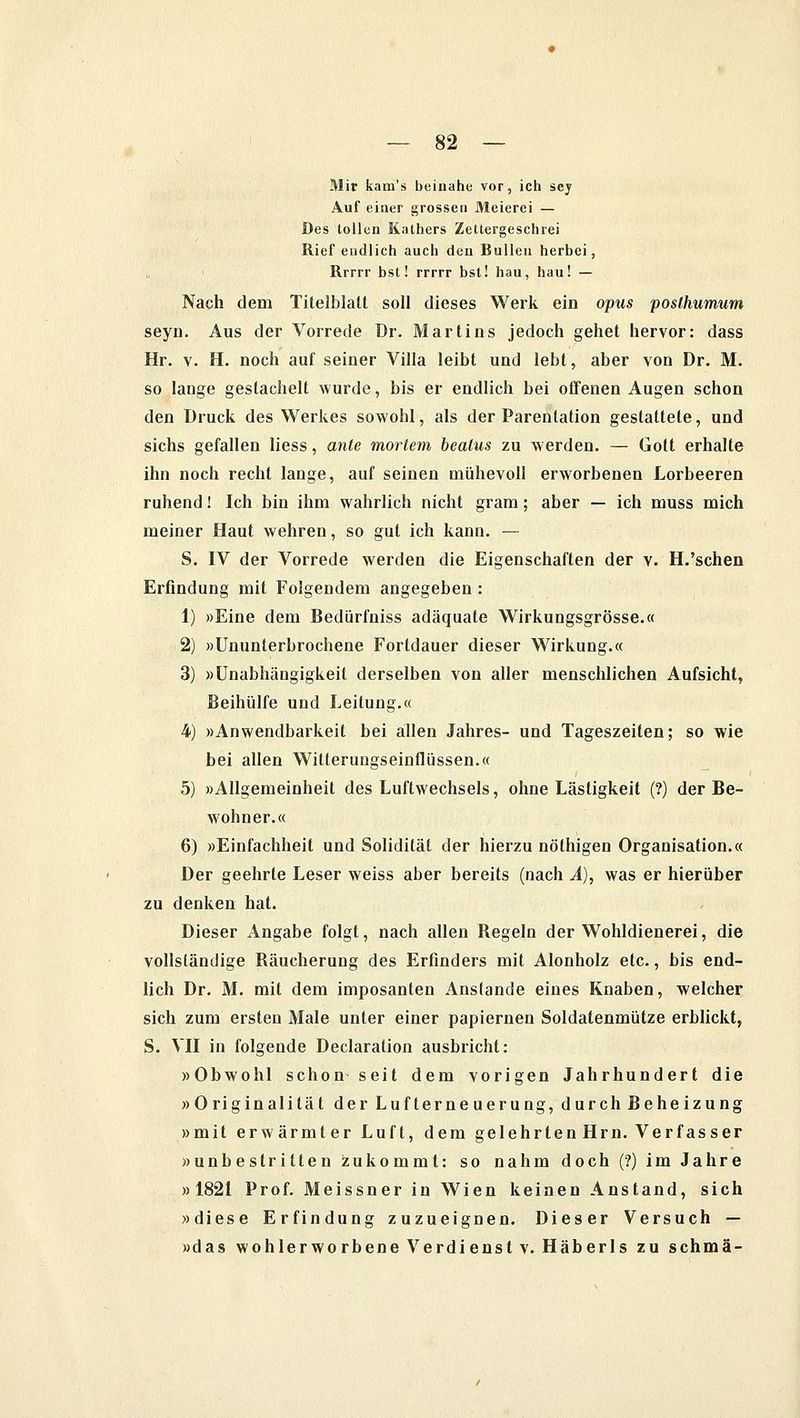Mir kam's beinahe vor, ich sey Auf einer grossen Meierei — Des tollen Kathers Zettergeschrei Rief endlich auch den Bullen herbei, Rrrrr bst! rrrrr bst! hau, hau! — Nach dem Titelblatt soll dieses Werk ein opus poslhumum seyn. Aus der Vorrede Dr. Martins jedoch gehet hervor: dass Hr. v. H. noch auf seiner Villa leibt und lebt, aber von Dr. M. so lange gestachelt wurde, bis er endlich bei offenen Augen schon den Druck des Werkes sowohl, als der Parentation gestattete, und sichs gefallen liess, ante mortem beatus zu werden. — Gott erhalte ihn noch recht lange, auf seinen mühevoll erworbenen Lorbeeren ruhend! Ich bin ihm wahrlich nicht gram; aber — ich muss mich meiner Haut wehren, so gut ich kann. — S. IV der Vorrede werden die Eigenschaften der v. H.'sehen Erfindung mit Folgendem angegeben : 1) »Eine dem Bedürfniss adäquate Wirkungsgrösse.« 2) »Ununterbrochene Fortdauer dieser Wirkung.« 3) »Unabhängigkeit derselben von aller menschlichen Aufsicht, Beihülfe und Leitung.« 4) »Anwendbarkeit bei allen Jahres- und Tageszeilen; so wie bei allen Witterungseinflüssen.« 5) »Allgemeinheit des Luftwechsels, ohne Lästigkeit (?) der Be- wohner.« 6) »Einfachheit und Solidität der hierzu nöthigen Organisation.« Der geehrte Leser weiss aber bereits (nach Ä), was er hierüber zu denken hat. Dieser Angabe folgt, nach allen Regeln der Wohldienerei, die vollständige Räucherung des Erfinders mit Alonholz etc., bis end- lich Dr. M. mit dem imposanten Anstände eines Knaben, welcher sich zum ersten Male unter einer papiernen Soldatenmütze erblickt, S. VII in folgende Declaration ausbricht: »Obwohl schon seit dem vorigen Jahrhundert die »Originalität derLufterneuerung, durch Beheizung »mit erwärmter Luft, dem gelehrtenHrn. Verfasser »unbestritten zukommt: so nahm doch (?) im Jahre »1821 Prof. Meissner in Wien keinen Anstand, sich »diese Erfindung zuzueignen. Dieser Versuch — »das wohlerworbene Verdienst v. Häberls zu schmä-