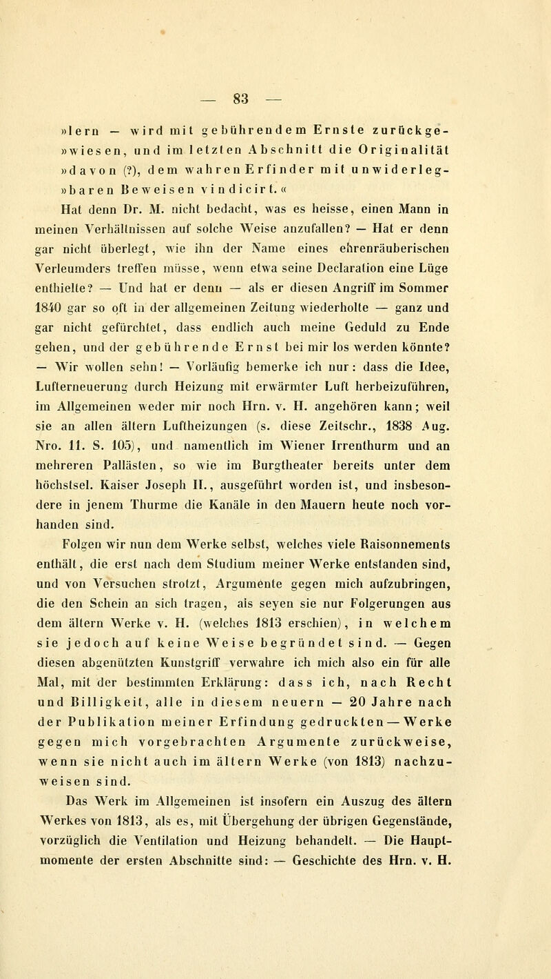 »lern — wird mit gebührendem Ernste zurückge- »wiesen, und im letzten Abschnitt die Originalität »davon (?), dem wahrenErfinder mit unwiderleg- »baren Beweisen vindicirt. « Hat denn Dr. M. nicht bedacht, was es heisse, einen Mann in meinen Verhältnissen auf solche Weise anzufallen? — Hat er denn gar nicht überlegt, wie ihn der Name eines ehrenräuberischen Verleumders treffen müsse, wenn etwa seine Declaration eine Lüge enthielte? — Und hat er denn — als er diesen Angriff im Sommer 1840 gar so oft in der allgemeinen Zeitung wiederholte — ganz und gar nicht gefürchtet, dass endlich auch meine Geduld zu Ende gehen, und der gebührende Ernst bei mir los werden könnte? — Wir wollen sehn! — Vorläufig bemerke ich nur: dass die Idee, Lufterneuerung durch Heizung mit erwärmter Luft herbeizuführen, im Allgemeinen weder mir noch Hrn. v. H. angehören kann; weil sie an allen altern Luftheizungen (s. diese Zeitschr., 1838 Aug. Nro. 11. S. 105), und namentlich im Wiener Irrenthurm und an mehreren Pallästen, so wie im Burgtheater bereits unter dem höchstsei. Kaiser Joseph IL, ausgeführt worden ist, und insbeson- dere in jenem Thurme die Kanäle in den Mauern heute noch vor- handen sind. Folgen wir nun dem Werke selbst, welches viele Raisonnements enthält, die erst nach dem Studium meiner Werke entstanden sind, und von Versuchen strotzt, Argumente gegen mich aufzubringen, die den Schein an sich tragen, als seyen sie nur Folgerungen aus dem altern Werke v. H. (welches 1813 erschien), in welchem sie jedoch auf keine Weise begründet sind. — Gegen diesen abgenützten Kunstgriff verwahre ich mich also ein für alle Mal, mit der bestimmten Erklärung: dass ich, nach Recht und Billigkeit, alle in diesem neuern — 20 Jahre nach der Publikation meiner Erfindung gedruckten — Werke gegen mich vorgebrachten Argumente zurückweise, wenn sie nicht auch im altern Werke (von 1813) nachzu- weisen sind. Das Werk im Allgemeinen ist insofern ein Auszug des altern Werkes von 1813, als es, mit Übergehung der übrigen Gegenstände, vorzüglich die Ventilation und Heizung behandelt. — Die Haupt- momente der ersten Abschnitte sind: — Geschichte des Hrn. v. H.